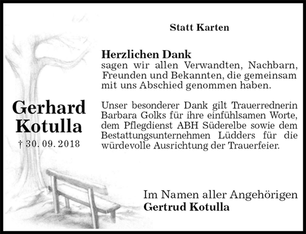 <p>Statt Karten</p><p>Herzlichen Dank<br />sagen wir allen Verwandten, Nachbarn,<br />Freunden und Bekannten, die gemeinsam<br />mit uns Abschied genommen haben.</p><p>Unser besonderer Dank gilt Trauerrednerin<br />Barbara Golks für ihre einfühlsamen Worte,<br />dem Pflegdienst ABH Süderelbe sowie dem<br />Bestattungsunternehmen Lüdders für die<br />würdevolle Ausrichtung der Trauerfeier.</p><p>Im Namen aller Angehörigen<br />Gertrud Kotulla<br />Gerhard Kotulla<br />† 30. 09. 2018</p>
