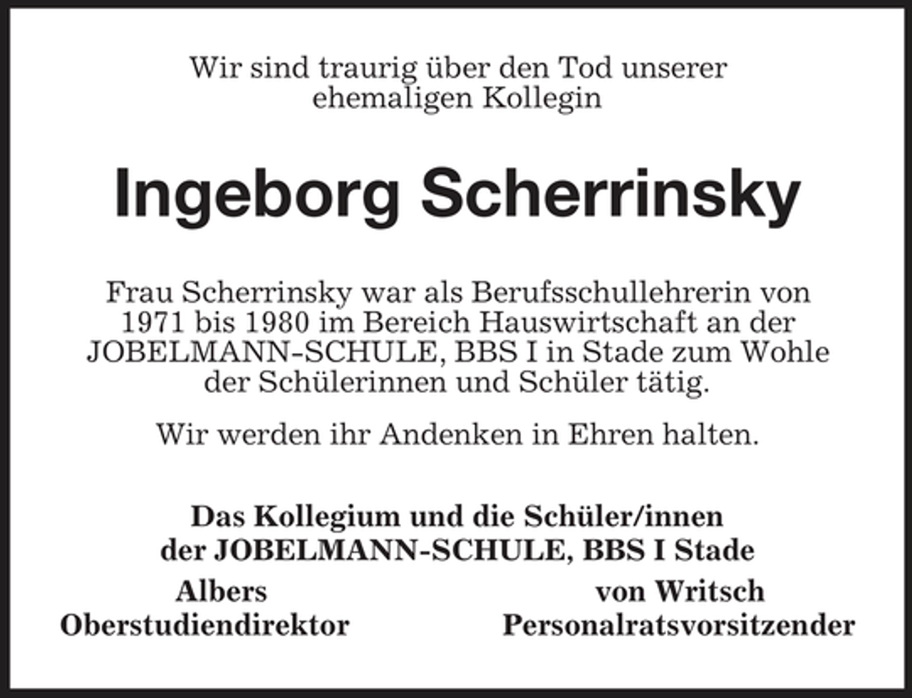 <p>Wir sind traurig über den Tod unserer<br />ehemaligen Kollegin<br />Ingeborg Scherrinsky<br />Frau Scherrinsky war als Berufsschullehrerin von<br />1971 bis 1980 im Bereich Hauswirtschaft an der<br />JOBELMANN-SCHULE, BBS I in Stade zum Wohle der Schülerinnen und Schüler tätig.<br />Wir werden ihr Andenken in Ehren halten.<br />Das Kollegium und die Schüler/innen<br />der JOBELMANN-SCHULE, BBS I Stade<br />Albers von Writsch<br />Oberstudiendirektor Personalratsvorsitzender</p>