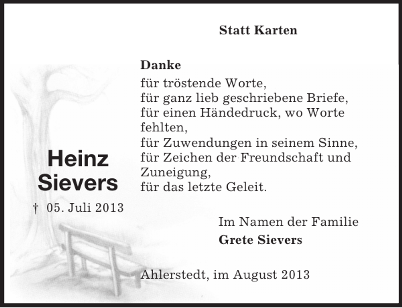 <p>Statt Karten</p><p>Heinz<br />Sievers</p><p>Danke<br />für tröstende Worte,<br />für ganz lieb geschriebene Briefe,<br />für einen Händedruck, wo Worte<br />fehlten,<br />für Zuwendungen in seinem Sinne,<br />für Zeichen der Freundschaft und<br />Zuneigung,<br />für das letzte Geleit.</p><p>† 05. Juli 2013<br />Im Namen der Familie<br />Grete Sievers<br />Ahlerstedt, im August 2013</p>