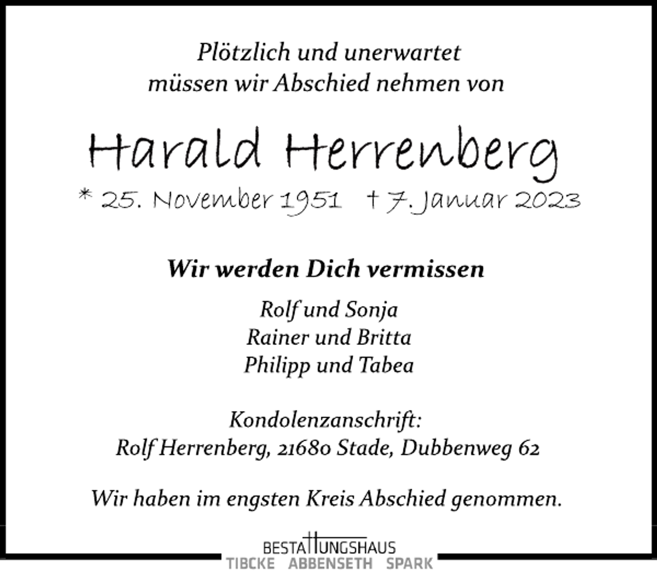 <p>Plötzlich und unerwartet<br />müssen wir Abschied nehmen von<br />Harald Herrenberg<br />* 25. November 1951 † 7. Januar 2023<br />Wir werden Dich vermissen<br />Rolf und Sonja<br />Rainer und Britta<br />Philipp und Tabea<br />Kondolenzanschrift:<br />Rolf Herrenberg, 21680 Stade, Dubbenweg 62<br />Wir haben im engsten Kreis Abschied genommen.</p>