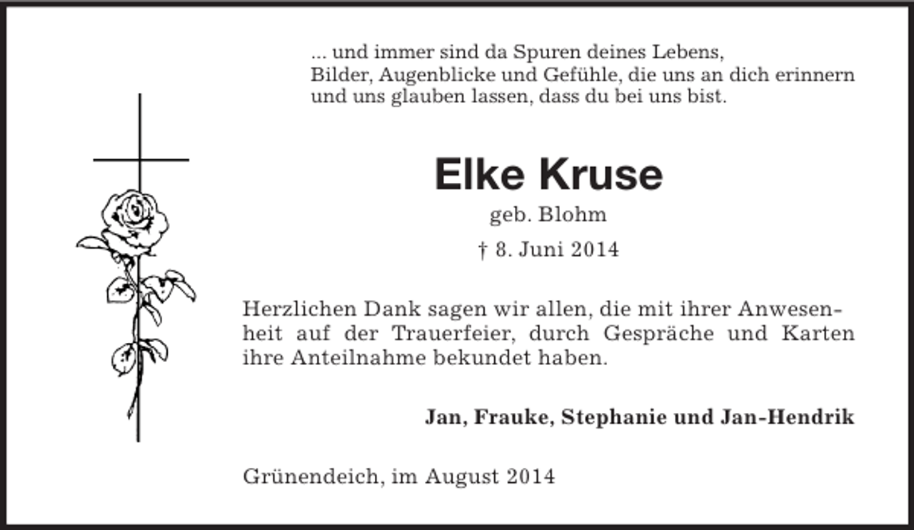 <p>... und immer sind da Spuren deines Lebens,<br />Bilder, Augenblicke und Gefühle, die uns an dich erinnern<br />und uns glauben lassen, dass du bei uns bist.<br />Elke Kruse<br />geb. Blohm<br />† 8. Juni 2014<br />Herzlichen Dank sagen wir allen, die mit ihrer Anwesenheit auf der Trauerfeier, durch Gespräche und Karten<br />ihre Anteilnahme bekundet haben.<br />Jan, Frauke, Stephanie und Jan-Hendrik<br />Grünendeich, im August 2014</p>