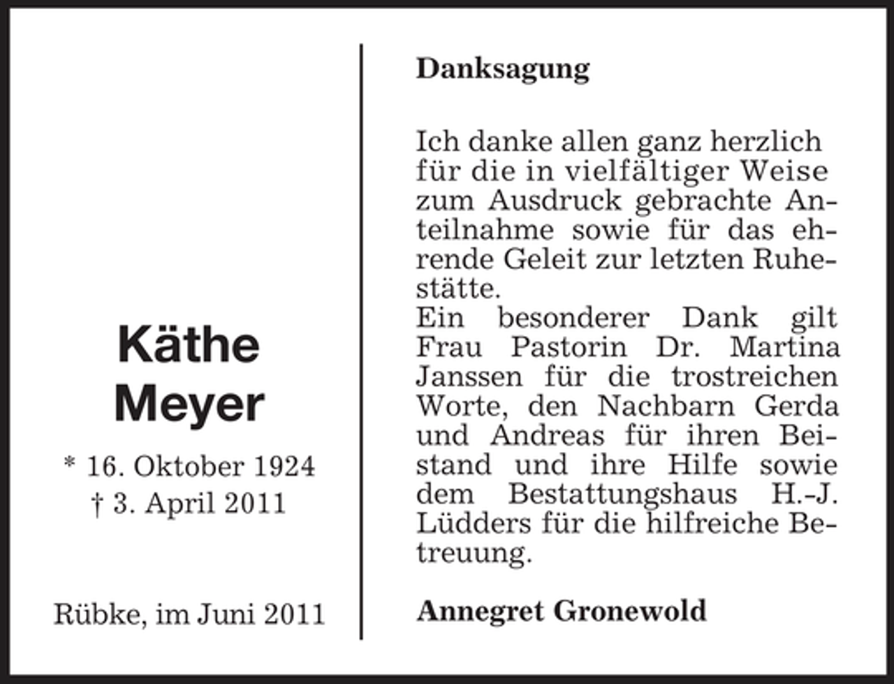 <p>Rübke, im Juni 2011<br />Käthe<br />Meyer<br />* 16. Oktober 1924<br />† 3. April 2011<br />Danksagung<br />Ich danke allen ganz herzlich<br />für die in vielfältiger Weise<br />zum Ausdruck gebrachte Anteilnahme sowie für das ehrende Geleit zur letzten Ruhestätte.<br />Ein besonderer Dank gilt Frau Pastorin Dr. Martina Janssen für die trostreichen Worte, den Nachbarn Gerda und Andreas für ihren Beistand und ihre Hilfe sowie dem Bestattungshaus H.-J. Lüdders für die hilfreiche Betreuung.<br />Annegret Gronewold</p>