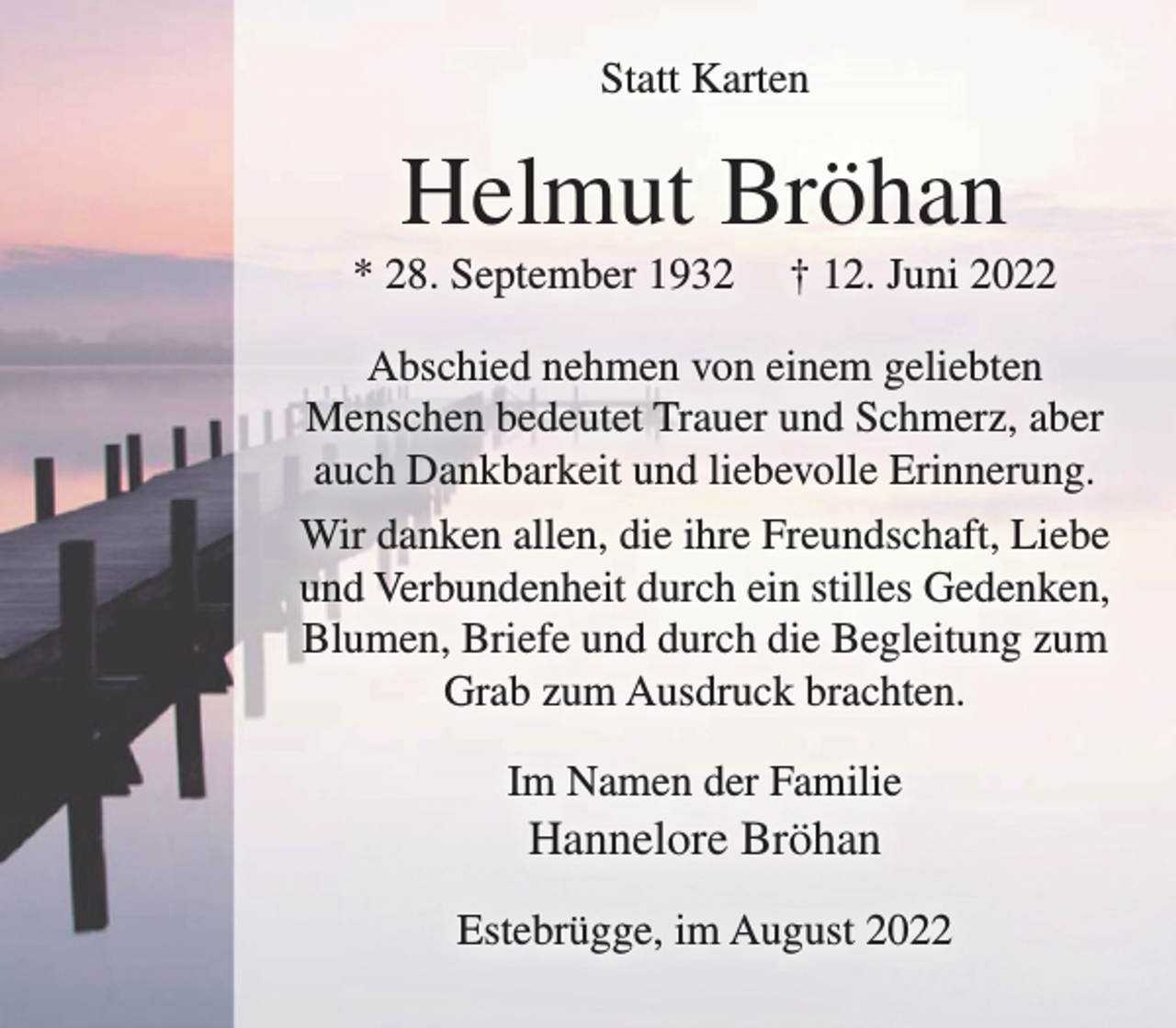 <p>Helmut Bröhan<br />Abschied nehmen von einem geliebten Menschen bedeutet Trauer und Schmerz,<br />aber auch Dankbarkeit und liebevolle Erinnerung.<br />Wir danken allen, die ihre Freundschaft, Liebe und Verbundenheit<br />durch ein stilles Gedenken, Blumen, Briefe und durch die Begleitung<br />zum Grab zum Ausdruck brachten.<br />* 28. September 1932 † 12. Juni 2022<br />Estebrügge, im August 2022<br />Statt Karten<br />Im Namen der Familie<br />Hannelore Bröhan</p>