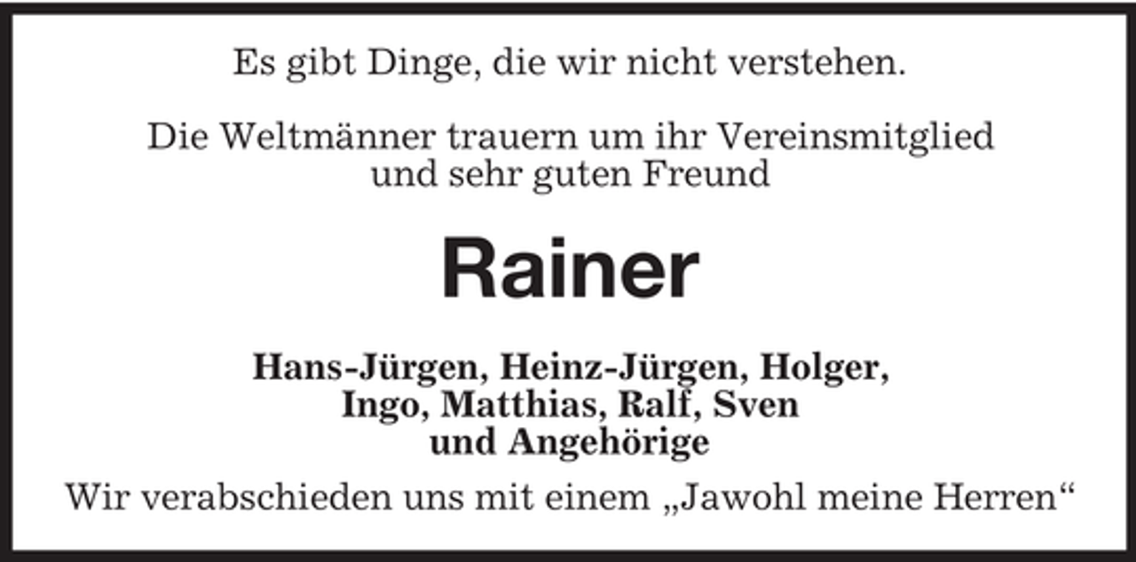 <p>Es gibt Dinge, die wir nicht verstehen.<br />Die Weltmänner trauern um ihr Vereinsmitglied<br />und sehr guten Freund</p>
<p>Rainer<br />Hans-Jürgen, Heinz-Jürgen, Holger,<br />Ingo, Matthias, Ralf, Sven<br />und Angehörige<br />Wir verabschieden uns mit einem „Jawohl meine Herren“</p>