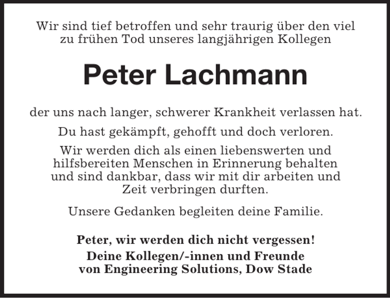<p>Wir sind tief betroffen und sehr traurig über den viel<br />zu frühen Tod unseres langjährigen Kollegen</p><p>Peter Lachmann<br />der uns nach langer, schwerer Krankheit verlassen hat.<br />Du hast gekämpft, gehofft und doch verloren.<br />Wir werden dich als einen liebenswerten und<br />hilfsbereiten Menschen in Erinnerung behalten<br />und sind dankbar, dass wir mit dir arbeiten und<br />Zeit verbringen durften.<br />Unsere Gedanken begleiten deine Familie.<br />Peter, wir werden dich nicht vergessen!<br />Deine Kollegen/-innen und Freunde<br />von Engineering Solutions, Dow Stade</p>