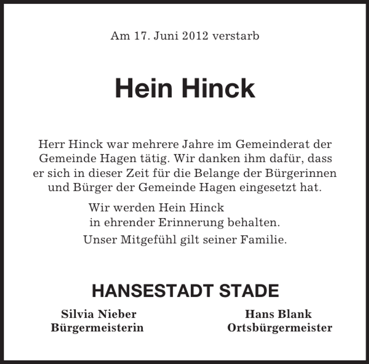 <p>Am 17. Juni 2012 verstarb<br />Hein Hinck<br />Herr Hinck war mehrere Jahre im Gemeinderat der<br />Gemeinde Hagen tätig. Wir danken ihm dafür, dass<br />er sich in dieser Zeit für die Belange der Bürgerinnen und Bürger der Gemeinde Hagen eingesetzt hat.<br />Wir werden Hein Hinck<br />in ehrender Erinnerung behalten.<br />Unser Mitgefühl gilt seiner Familie.<br />HANSESTADT STADE<br />Silvia Nieber Hans Blank<br />Bürgermeisterin Ortsbürgermeister</p>