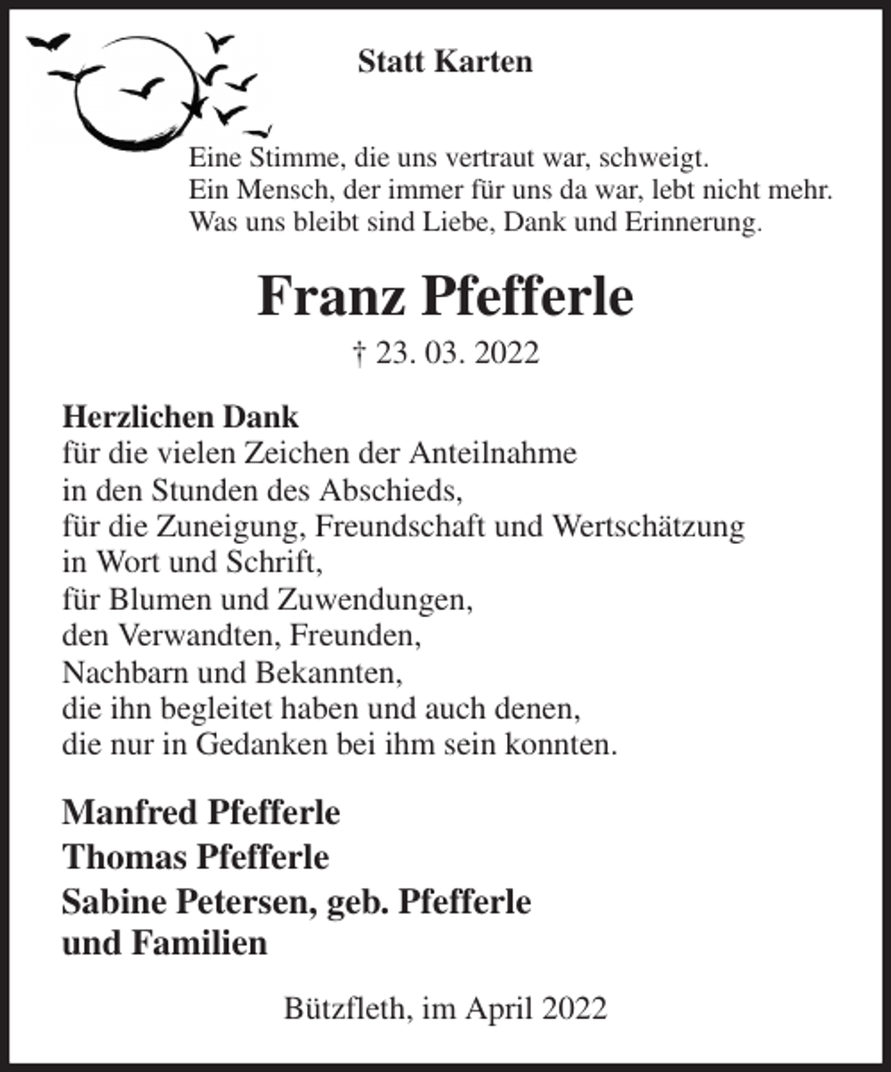 <p>Statt Karten<br />Eine Stimme, die uns vertraut war, schweigt.<br />Ein Mensch, der immer für uns da war, lebt nicht mehr.<br />Was uns bleibt sind Liebe, Dank und Erinnerung.<br />Franz Pfefferle<br />† 23. 03. 2022<br />Herzlichen Dank<br />für die vielen Zeichen der Anteilnahme<br />in den Stunden des Abschieds,<br />für die Zuneigung, Freundschaft und Wertschätzung<br />in Wort und Schrift,<br />für Blumen und Zuwendungen,<br />den Verwandten, Freunden,<br />Nachbarn und Bekannten,<br />die ihn begleitet haben und auch denen,<br />die nur in Gedanken bei ihm sein konnten.<br />Manfred Pfefferle<br />Thomas Pfefferle<br />Sabine Petersen, geb. Pfefferle<br />und Familien<br />Bützfleth, im April 2022</p>