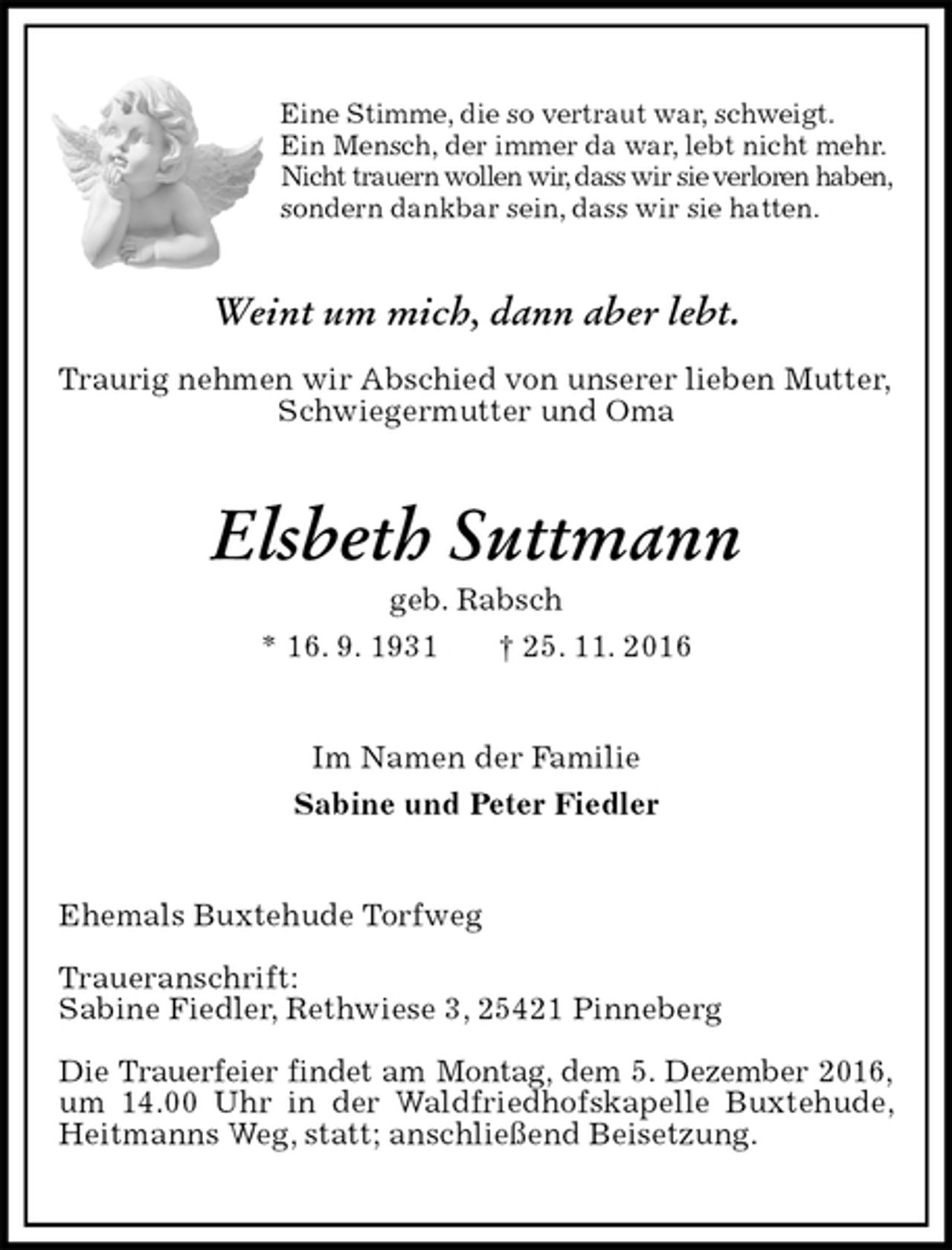 <p>Eine Stimme, die so vertraut war, schweigt.<br />Ein Mensch, der immer da war, lebt nicht mehr.<br />Nicht trauern wollen wir, dass wir sie verloren haben,<br />sondern dankbar sein, dass wir sie hatten.<br />Weint um mich, dann aber lebt.</p><p>Traurig nehmen wir Abschied von unserer lieben Mutter,<br />Schwiegermutter und Oma<br />Elsbeth Suttmann<br />geb. Rabsch<br />* 16. 9. 1931 † 25. 11. 2016<br />Im Namen der Familie<br />Sabine und Peter Fiedler<br />Ehemals Buxtehude Torfweg</p><p>Traueranschrift:<br />Sabine Fiedler, Rethwiese 3, 25421 Pinneberg</p><p>Die Trauerfeier findet am Montag, dem 5. Dezember 2016,<br />um 14.00 Uhr in der Waldfriedhofskapelle Buxtehude, Heitmanns Weg, statt; anschließend Beisetzung.</p>