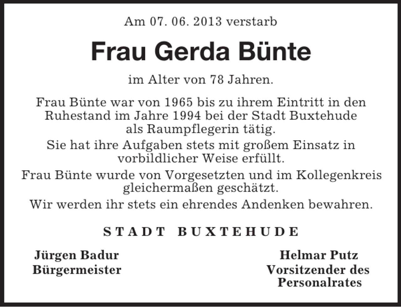 <p>Am 07. 06. 2013 verstarb<br />Frau Gerda Bünte<br />im Alter von 78 Jahren.</p><p>Frau Bünte war von 1965 bis zu ihrem Eintritt in den<br />Ruhestand im Jahre 1994 bei der Stadt Buxtehude<br />als Raumpflegerin tätig.<br />Sie hat ihre Aufgaben stets mit großem Einsatz in<br />vorbildlicher Weise erfüllt.<br />Frau Bünte wurde von Vorgesetzten und im Kollegenkreis gleichermaßen geschätzt.<br />Wir werden ihr stets ein ehrendes Andenken bewahren.<br />S T A D T B U X T E H U D E<br />Jürgen Badur Helmar Putz<br />Bürgermeister Vorsitzender des<br />Personalrates</p>