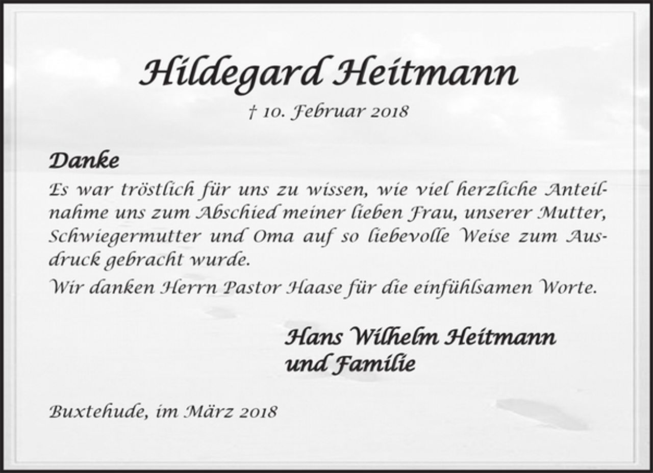 <p>Hildegard Heitmann<br />† 10. Februar 2018<br />Danke<br />Es war tröstlich für uns zu wissen, wie viel herzliche Anteilnahme uns zum Abschied meiner lieben Frau, unserer Mutter, Schwiegermutter und Oma auf so liebevolle Weise zum Ausdruck gebracht wurde.<br />Wir danken Herrn Pastor Hasse für die einfühlsamen Worte.<br />Hans Wilhelm Heitmann<br />und Familie<br />Buxtehude, im März 2018</p>
