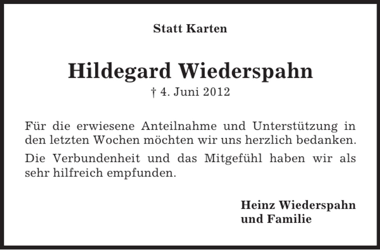 <p>Statt Karten</p><p>Hildegard Wiederspahn<br />† 4. Juni 2012<br />Für die erwiesene Anteilnahme und Unterstützung in<br />den letzten Wochen möchten wir uns herzlich bedanken.<br />Die Verbundenheit und das Mitgefühl haben wir als<br />sehr hilfreich empfunden.<br />Heinz Wiederspahn<br />und Familie</p>
