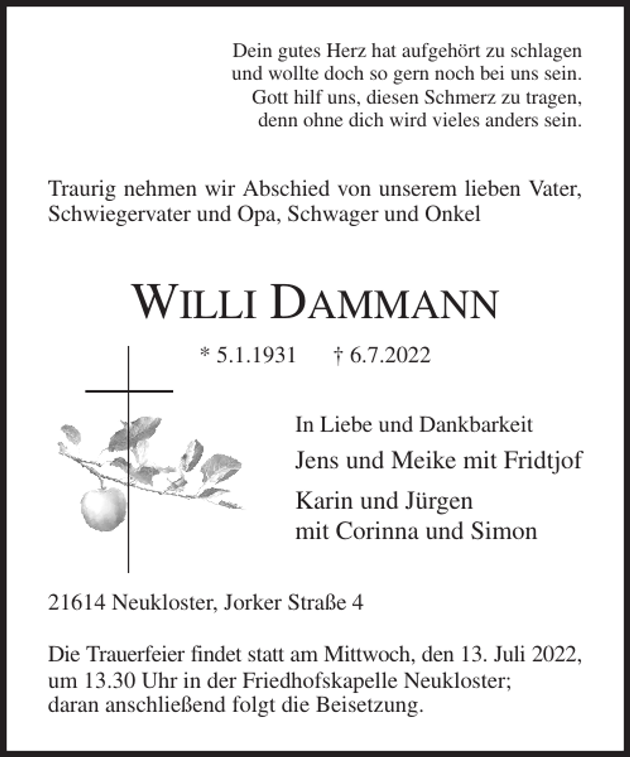 <p>Dein gutes Herz hat aufgehört zu schlagen<br />und wollte doch so gern noch bei uns sein.<br />Gott hilf uns, diesen Schmerz zu tragen,<br />denn ohne dich wird vieles anders sein.<br />Traurig nehmen wir Abschied von unserem lieben Vater,<br />Schwiegervater und Opa, Schwager und Onkel<br />WILLI DAMMANN<br />* 5.1.1931 † 6.7.2022<br />In Liebe und Dankbarkeit<br />Jens und Meike mit Fridtjof<br />Karin und Jürgen<br />mit Corinna und Simon<br />21614 Neukloster, Jorker Straße 4</p><p>Die Trauerfeier findet statt am Mittwoch, den 13. Juli 2022,<br />um 13.30 Uhr in der Friedhofskapelle Neukloster;<br />daran anschließend folgt die Beisetzung.</p>
