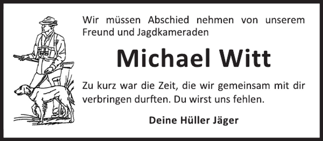 <p>Wir müssen Abschied nehmen von unserem<br />Freund und Jagdkameraden<br />Michael Witt<br />Zu kurz war die Zeit, die wir gemeinsam mit dir<br />verbringen durften. Du wirst uns fehlen.<br />Deine Hüller Jäger</p>