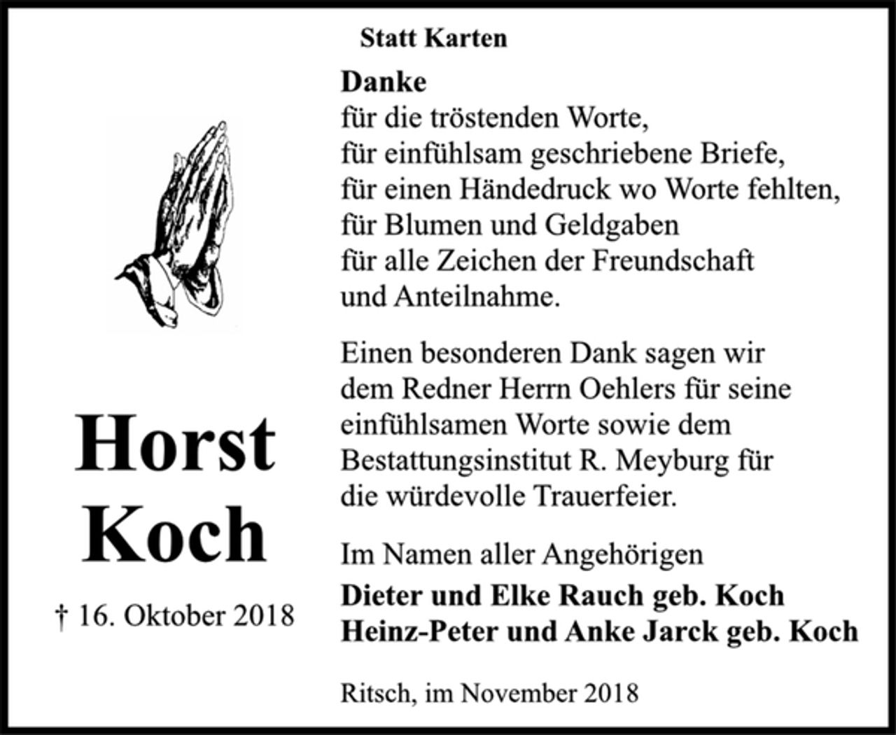 <p>Horst Koch<br />† 16. Oktober 2018<br />Statt Karten<br />Danke<br />für die tröstenden Worte,<br />für einfühlsam geschriebene Briefe,<br />für einen Händedruck wo Worte fehlten,<br />für Blumen und Geldgaben<br />für alle Zeichen der Freundschaft<br />und Anteilnahme.<br />Einen besonderen Dank sagen wir<br />dem Redner Herrn Oehlers für seine<br />einfühlsamen Worte sowie dem<br />Bestattungsinstitut R. Meyburg für<br />die würdevolle Trauerfeier.<br />Im Namen aller Angehörigen<br />Dieter und Elke Rauch geb. Koch<br />Heinz-Peter und Anke Jarck geb. Koch<br />Ritsch, im November 2018</p>