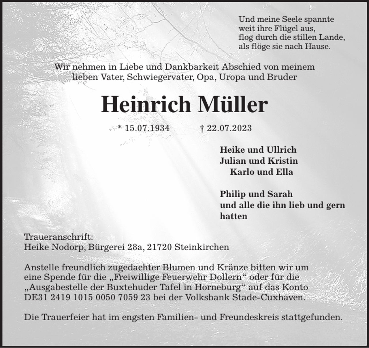<p>Und meine Seele spannte<br />weit ihre Flügel aus,<br />flog durch die stillen Lande,<br />als flöge sie nach Hause.<br />Wir nehmen in Liebe und Dankbarkeit Abschied von meinem<br />lieben Vater, Schwiegervater, Opa, Uropa und Bruder<br />Heinrich Müller<br />* 15.07.1934 † 22.07.2023<br />Heike und Ullrich<br />Julian und Kristin<br />Karlo und Ella<br />X<br />Philip und Sarah<br />und alle die ihn lieb und gern<br />hatten<br />Traueranschrift:<br />Heike Nodorp, Bürgerei 28a, 21720 Steinkirchen</p><p>Anstelle freundlich zugedachter Blumen und Kränze bitten wir um<br />eine Spende für die „Freiwillige Feuerwehr Dollern“ oder für die<br />„Ausgabestelle der Buxtehuder Tafel in Horneburg“ auf das Konto DE31 2419 1015 0050 7059 23 bei der Volksbank Stade-Cuxhaven.</p><p>Die Trauerfeier hat im engsten Familien- und Freundeskreis stattgefunden.</p>