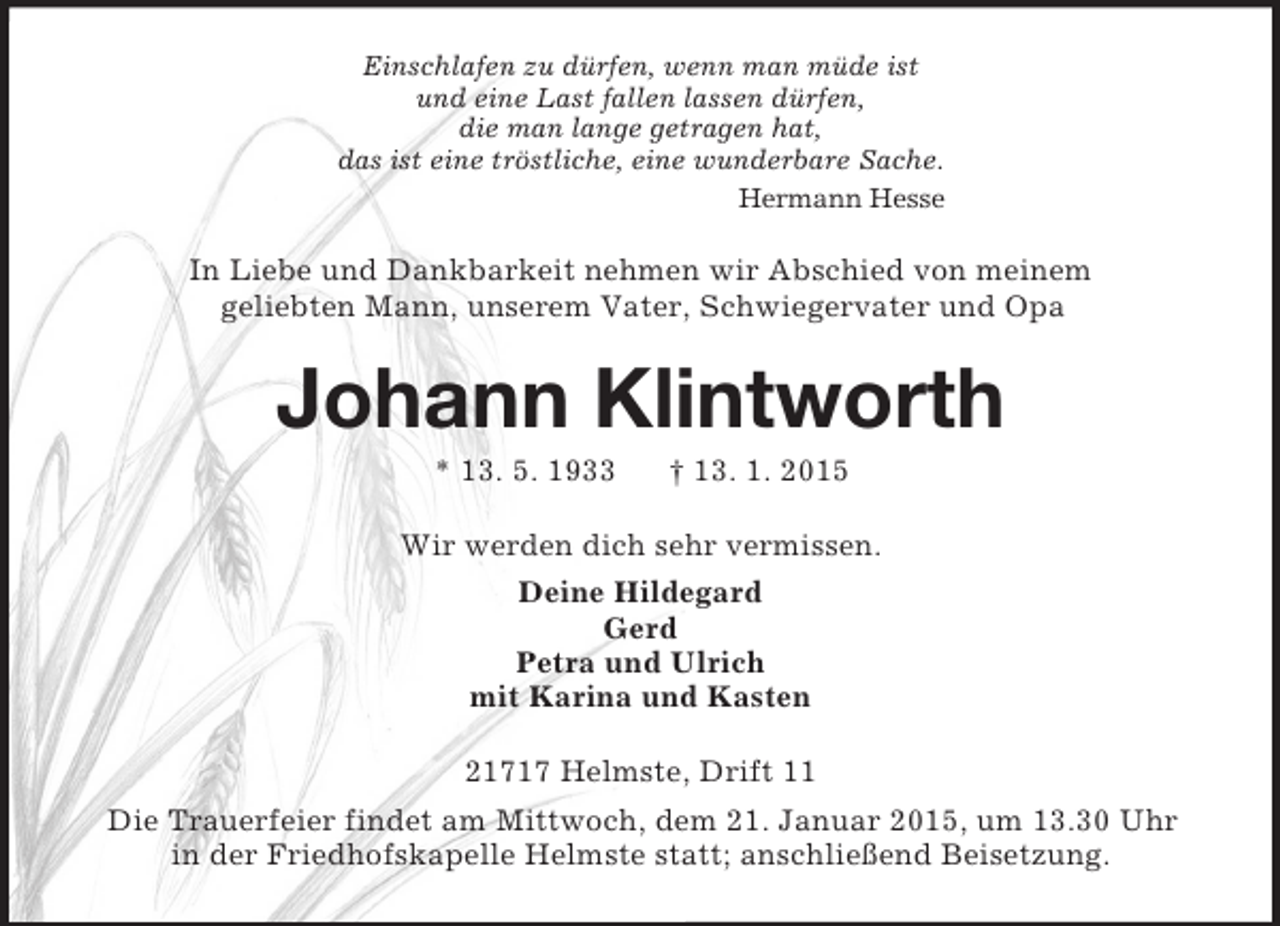 <p>Einschlafen zu dürfen, wenn man müde ist<br />und eine Last fallen lassen dürfen,<br />die man lange getragen hat,<br />das ist eine tröstliche, eine wunderbare Sache.<br />Hermann Hesse<br />In Liebe und Dankbarkeit nehmen wir Abschied von meinem<br />geliebten Mann, unserem Vater, Schwiegervater und Opa<br />Johann Klintworth<br />* 13. 5. 1933 † 13. 1. 2015<br />Wir werden dich sehr vermissen.<br />Deine Hildegard<br />Gerd<br />Petra und Ulrich<br />mit Karina und Kasten<br />21717 Helmste, Drift 11<br />Die Trauerfeier findet am Mittwoch, dem 21. Januar 2015, um 13.30 Uhr<br />in der Friedhofskapelle Helmste statt; anschließend Beisetzung.</p>