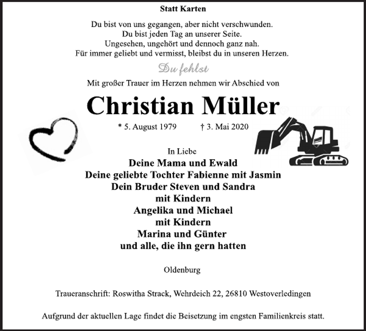 <p>Statt Karten<br />Du bist von uns gegangen, aber nicht verschwunden.<br />Du bist jeden Tag an unserer Seite.<br />Ungesehen, ungehört und dennoch ganz nah.<br />Für immer geliebt und vermisst, bleibst du in unseren Herzen.<br />Mit großer Trauer im Herzen nehmen wir Abschied von<br />Christian Müller<br />* 5. August 1979 † 3. Mai 2020<br />In Liebe<br />Deine Mama und Ewald<br />Deine geliebte Tochter Fabienne mit Jasmin<br />Dein Bruder Steven und Sandra<br />mit Kindern<br />Angelika und Michael<br />mit Kindern<br />Marina und Günter<br />und alle, die ihn gern hatten<br />Oldenburg<br />Traueranschrift: Roswitha Strack, Wehrdeich 22, 26810 Westoverledingen<br />Aufgrund der aktuellen Lage findet die Beisetzung im engsten Familienkreis statt.</p>