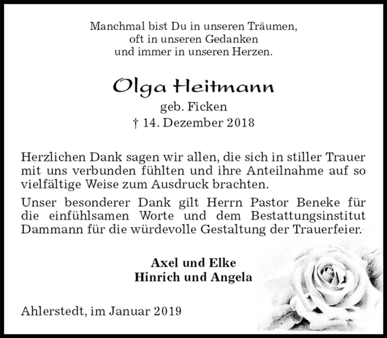<p>Manchmal bist Du in unseren Träumen,<br />oft in unseren Gedanken<br />und immer in unseren Herzen.<br />Olga Heitmann<br />geb. Ficken<br />† 14. Dezember 2018<br />Herzlichen Dank sagen wir allen, die sich in stiller Trauer mit uns verbunden fühlten und ihre Anteilnahme auf so vielfältige Weise zum Ausdruck brachten.<br />Unser besonderer Dank gilt Herrn Pastor Beneke für<br />die einfühlsamen Worte und dem Bestattungsinstitut Dammann für die würdevolle Gestaltung der Trauerfeier.<br />Axel und Elke<br />Hinrich und Angela<br />Ahlerstedt, im Januar 2019</p>