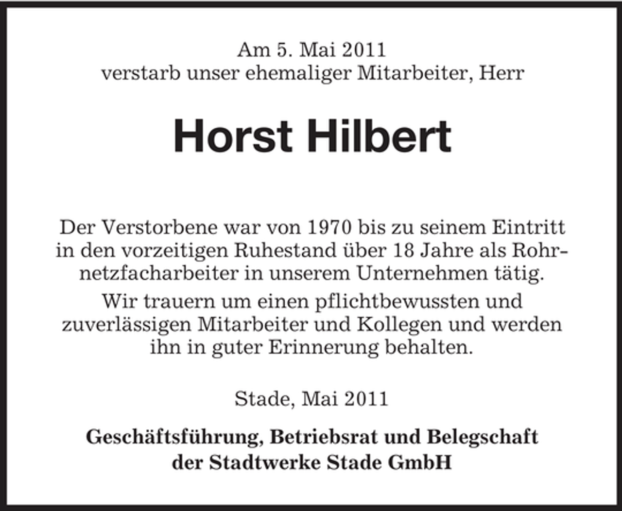 <p>Am 5. Mai 2011 verstarb unser ehemaliger Mitarbeiter, Herr</p><p>Horst Hilbert<br />Der Verstorbene war von 1970 bis zu seinem Eintritt in den vorzeitigen Ruhestand über 18 Jahre als Rohrnetzfacharbeiter in unserem Unternehmen tätig. Wir trauern um einen pflichtbewussten und zuverlässigen Mitarbeiter und Kollegen und werden ihn in guter Erinnerung behalten. Stade, Mai 2011 Geschäftsführung, Betriebsrat und Belegschaft der Stadtwerke Stade GmbH</p>