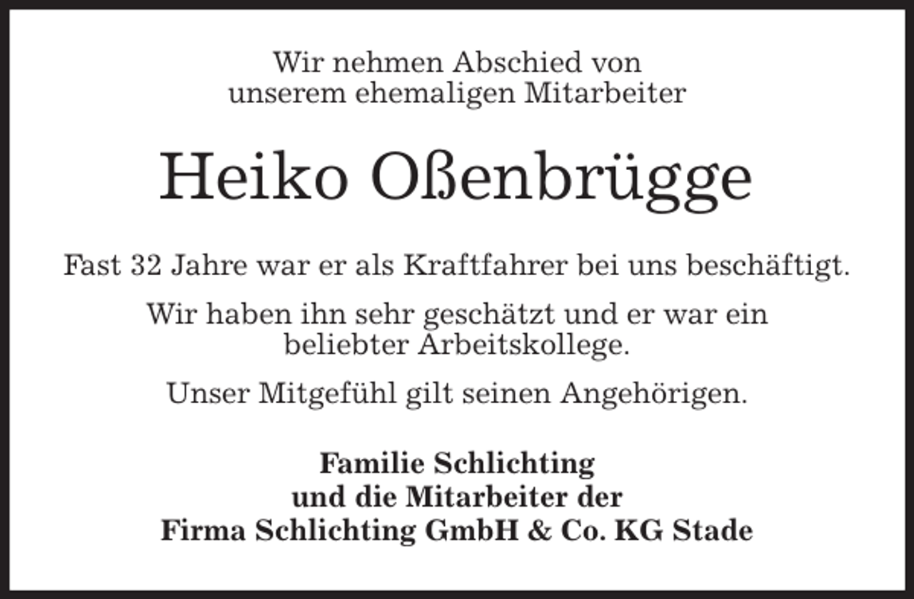 <p>Wir nehmen Abschied von<br />unserem ehemaligen Mitarbeiter<br />Heiko Oßenbrügge<br />Fast 32 Jahre war er als Kraftfahrer bei uns beschäftigt.<br />Wir haben ihn sehr geschätzt und er war ein<br />beliebter Arbeitskollege.<br />Unser Mitgefühl gilt seinen Angehörigen.<br />Familie Schlichting<br />und die Mitarbeiter der<br />Firma Schlichting GmbH &amp; Co. KG Stade</p>