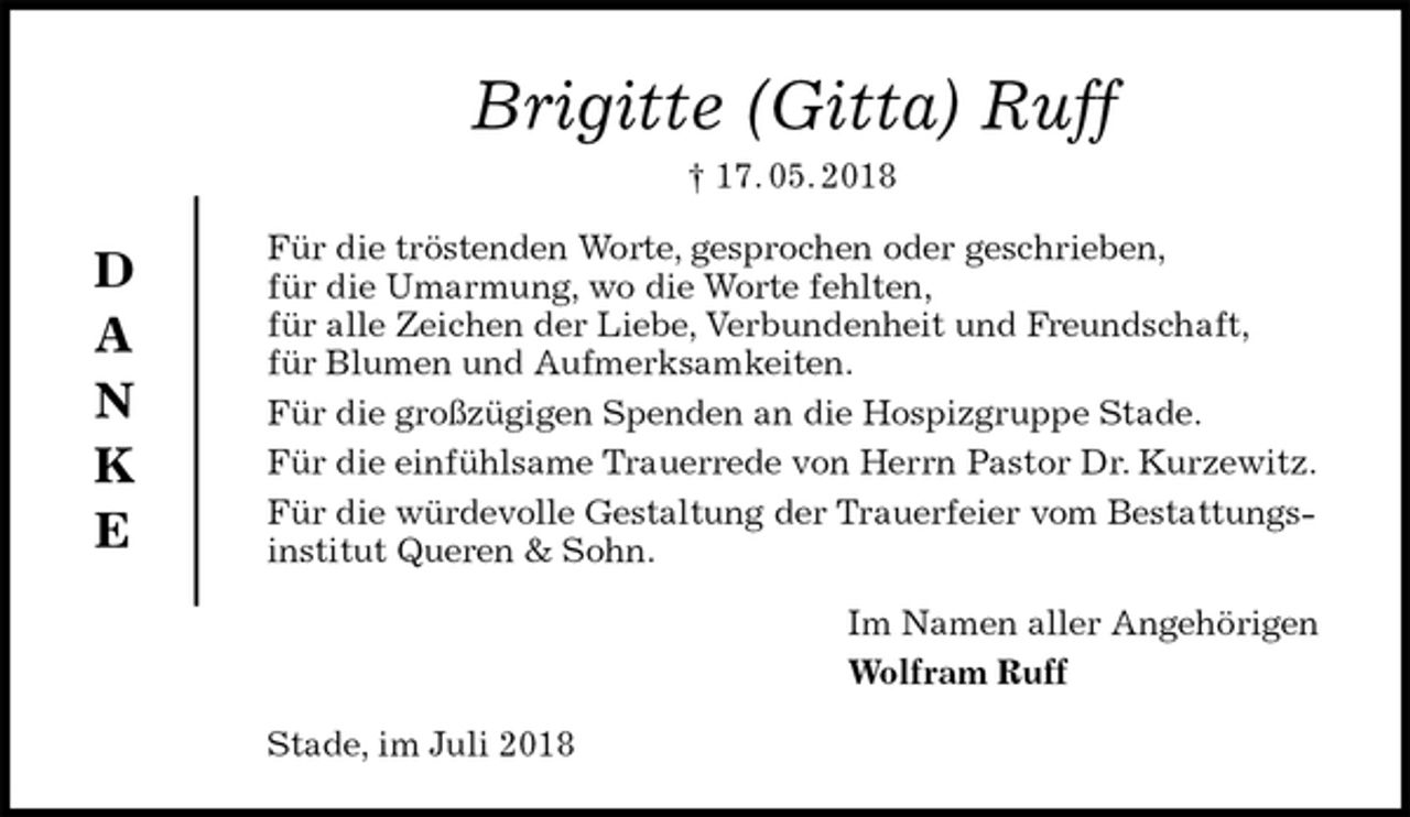 <p>Brigitte (Gitta) Ruff<br />† 17. 05. 2018<br />Für die tröstenden Worte, gesprochen oder geschrieben,<br />für die Umarmung, wo die Worte fehlten,<br />für alle Zeichen der Liebe, Verbundenheit und Freundschaft,<br />für Blumen und Aufmerksamkeiten.<br />Für die großzügigen Spenden an die Hospizgruppe Stade.<br />Für die einfühlsame Trauerrede von Herrn Pastor Dr. Kurzewitz.<br />Für die würdevolle Gestaltung der Trauerfeier vom Bestattungsinstitut Queren &amp; Sohn.<br />Im Namen aller Angehörigen<br />Wolfram Ruff<br />Stade, im Juli 2018<br />D<br />A<br />N<br />K<br />E</p>