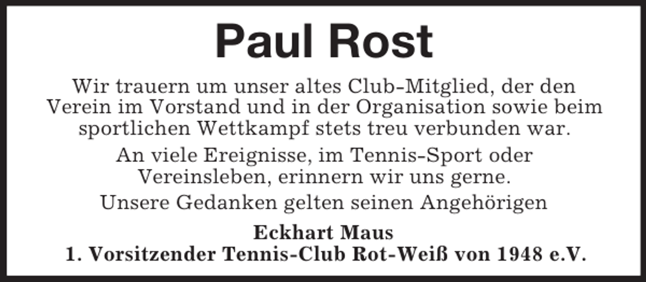 <p>Paul Rost<br />Wir trauern um unser altes Club-Mitglied, der den<br />Verein im Vorstand und in der Organisation sowie beim<br />sportlichen Wettkampf stets treu verbunden war.<br />An viele Ereignisse, im Tennis-Sport oder<br />Vereinsleben, erinnern wir uns gerne.<br />Unsere Gedanken gelten seinen Angehörigen<br />Eckhart Maus<br />1. Vorsitzender Tennis-Club Rot-Weiß von 1948 e.V.</p>