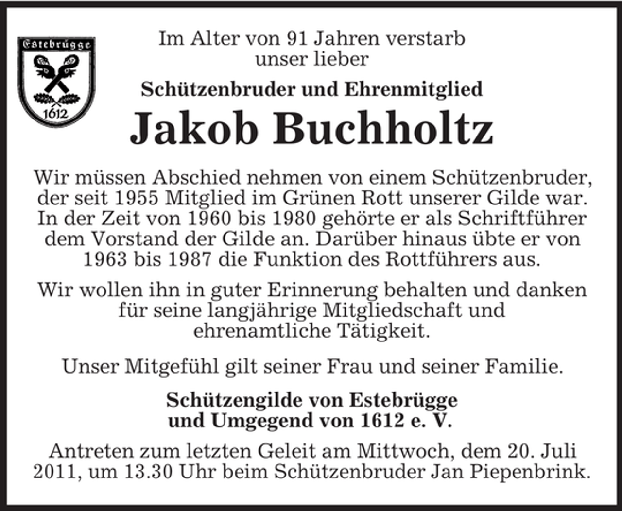<p>Im Alter von 91 Jahren verstarb<br />unser lieber<br />Schützenbruder und Ehrenmitglied</p><p>Jakob Buchholtz<br />Wir müssen Abschied nehmen von einem Schützenbruder,<br />der seit 1955 Mitglied im Grünen Rott unserer Gilde war.<br />In der Zeit von 1960 bis 1980 gehörte er als Schriftführer<br />dem Vorstand der Gilde an. Darüber hinaus übte er von<br />1963 bis 1987 die Funktion des Rottführers aus.<br />Wir wollen ihn in guter Erinnerung behalten und danken<br />für seine langjährige Mitgliedschaft und<br />ehrenamtliche Tätigkeit.<br />Unser Mitgefühl gilt seiner Frau und seiner Familie.<br />Schützengilde von Estebrügge<br />und Umgegend von 1612 e. V.<br />Antreten zum letzten Geleit am Mittwoch, dem 20. Juli<br />2011, um 13.30 Uhr beim Schützenbruder Jan Piepenbrink.</p>
