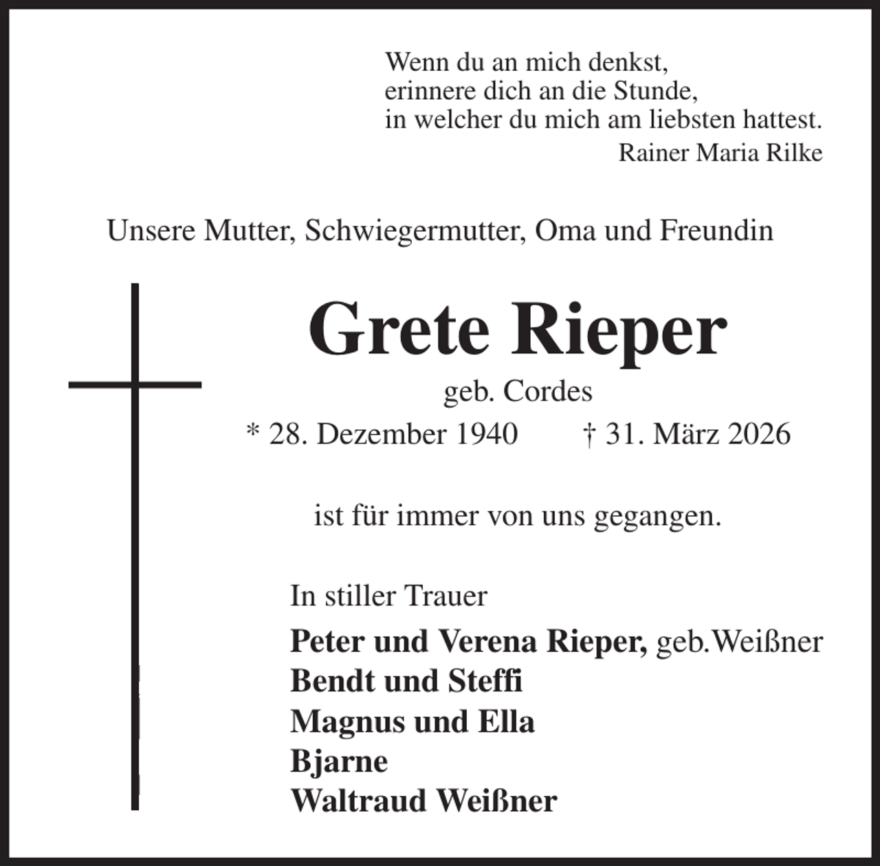 <p>Wenn du an mich denkst,<br />erinnere dich an die Stunde,<br />in welcher du mich am liebsten hattest.<br />Rainer Maria Rilke<br />Unsere Mutter, Schwiegermutter, Oma und Freundin<br />Grete Rieper<br />geb. Cordes<br />* 28. Dezember 1940 † 31. März 2026<br />ist für immer von uns gegangen.<br />In stiller Trauer<br />Peter und Verena Rieper, geb.Weißner<br />Bendt und Steffi<br />Magnus und Ella<br />Bjarne<br />Waltraud Weißner</p>