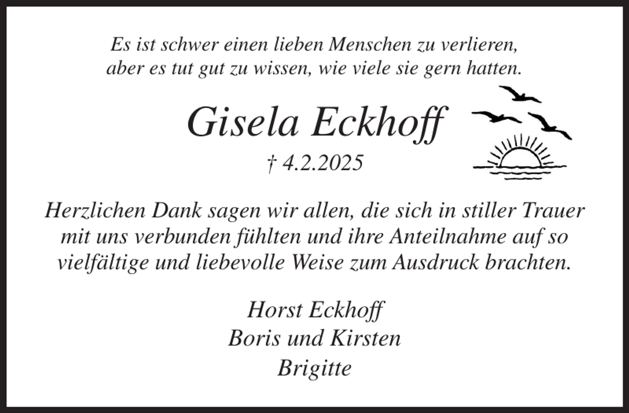 <p>Es ist schwer einen lieben Menschen zu verlieren,<br />aber es tut gut zu wissen, wie viele sie gern hatten.<br />Gisela Eckhoff<br />† 4.2.2025<br />Herzlichen Dank sagen wir allen, die sich in stiller Trauer<br />mit uns verbunden fühlten und ihre Anteilnahme auf so<br />vielfältige und liebevolle Weise zum Ausdruck brachten.<br />Horst Eckhoff<br />Boris und Kirsten<br />Brigitte</p>