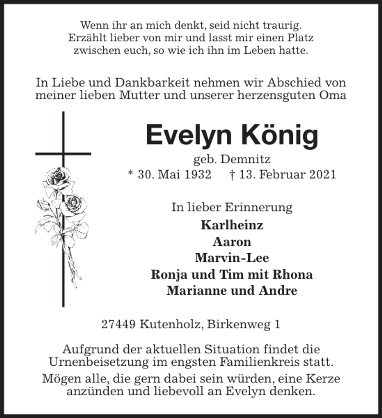 <p>Wenn ihr an mich denkt, seid nicht traurig.<br />Erzählt lieber von mir und lasst mir einen Platz<br />zwischen euch, so wie ich ihn im Leben hatte.<br />In Liebe und Dankbarkeit nehmen wir Abschied von meiner lieben Mutter und unserer herzensguten Oma<br />Evelyn König<br />geb. Demnitz<br />* 30. Mai 1932 † 13. Februar 2021<br />In lieber Erinnerung<br />Karlheinz<br />Aaron<br />Marvin-Lee<br />Ronja und Tim mit Rhona<br />Marianne und Andre<br />27449 Kutenholz, Birkenweg 1</p>
<p>Aufgrund der aktuellen Situation findet die<br />Urnenbeisetzung im engsten Familienkreis statt.<br />Mögen alle, die gern dabei sein würden, eine Kerze<br />anzünden und liebevoll an Evelyn denken.</p>