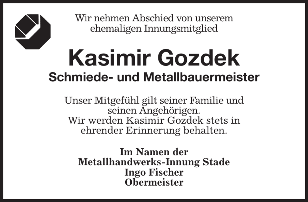 <p>Wir nehmen Abschied von unserem<br />ehemaligen Innungsmitglied<br />Kasimir Gozdek<br />Schmiede- und Metallbauermeister<br />Unser Mitgefühl gilt seiner Familie und<br />seinen Angehörigen.<br />Wir werden Kasimir Gozdek stets in<br />ehrender Erinnerung behalten.<br />Im Namen der<br />Metallhandwerks-Innung Stade<br />Ingo Fischer<br />Obermeister</p>