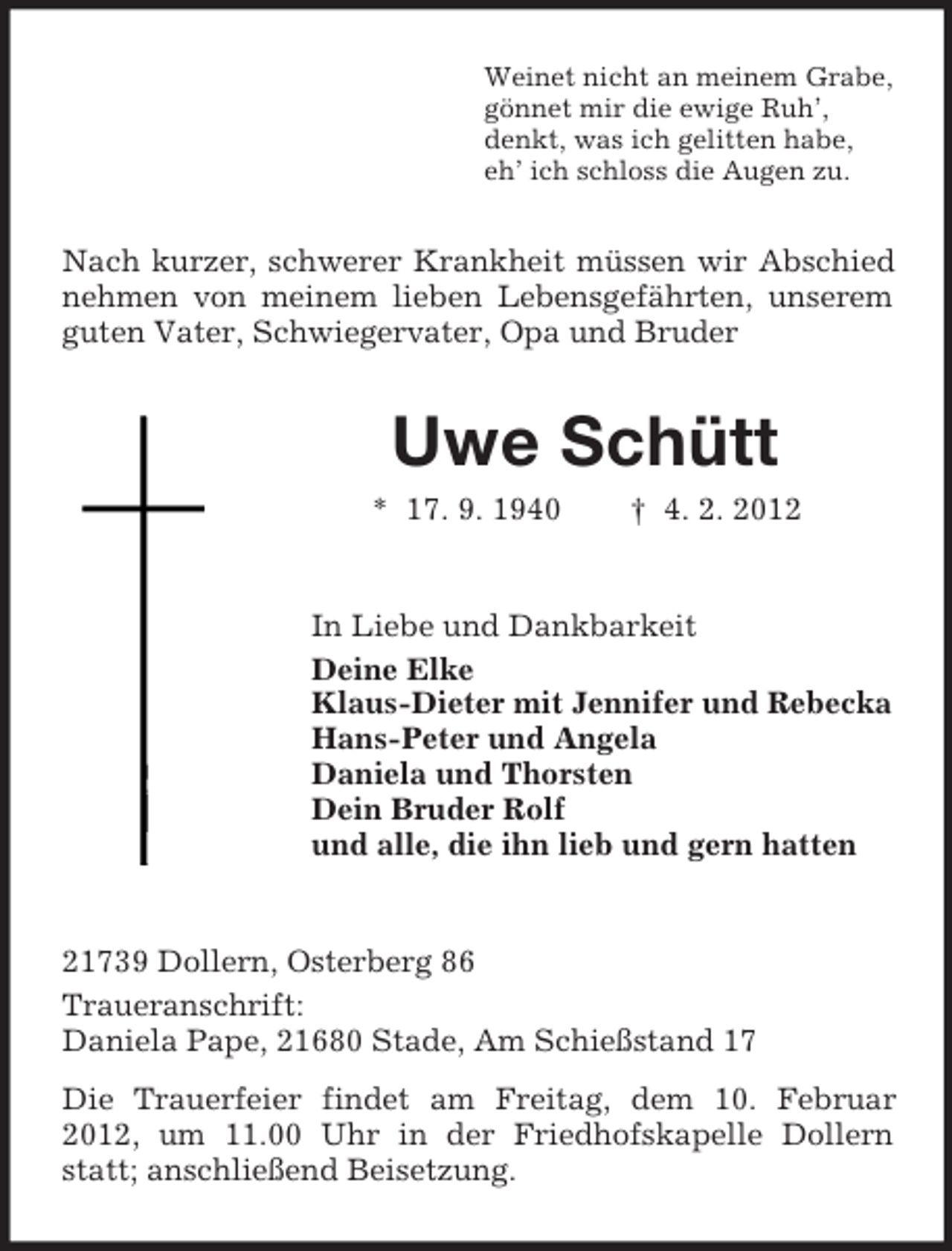 <p>Weinet nicht an meinem Grabe,<br />gönnet mir die ewige Ruh’,<br />denkt, was ich gelitten habe,<br />eh’ ich schloss die Augen zu.</p><p>Nach kurzer, schwerer Krankheit müssen wir Abschied<br />nehmen von meinem lieben Lebensgefährten, unserem<br />guten Vater, Schwiegervater, Opa und Bruder</p><p>Uwe Schütt<br />* 17. 9. 1940</p><p>† 4. 2. 2012</p><p>In Liebe und Dankbarkeit<br />Deine Elke<br />Klaus-Dieter mit Jennifer und Rebecka<br />Hans-Peter und Angela<br />Daniela und Thorsten<br />Dein Bruder Rolf<br />und alle, die ihn lieb und gern hatten</p><p>21739 Dollern, Osterberg 86<br />Traueranschrift:<br />Daniela Pape, 21680 Stade, Am Schießstand 17<br />Die Trauerfeier findet am Freitag, dem 10. Februar<br />2012, um 11.00 Uhr in der Friedhofskapelle Dollern<br />statt; anschließend Beisetzung.</p>
