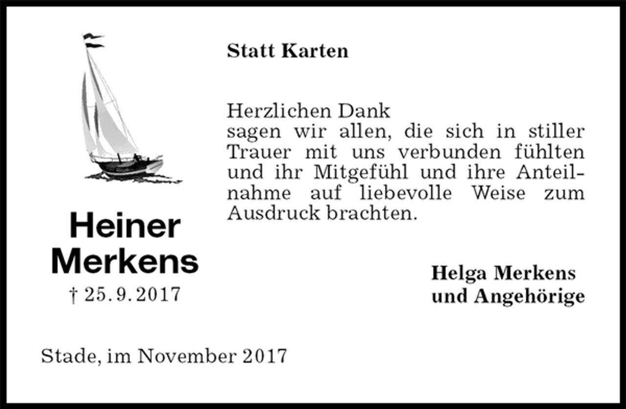 <p>Statt Karten<br />Herzlichen Dank<br />sagen wir allen, die sich in stiller Trauer mit uns verbunden fühlten und ihr Mitgefühl und ihre Anteilnahme auf liebevolle Weise zum Ausdruck brachten.<br />Helga Merkens<br />und Angehörige<br />Stade, im November 2017<br />Heiner<br />Merkens<br />† 25. 9. 2017</p>