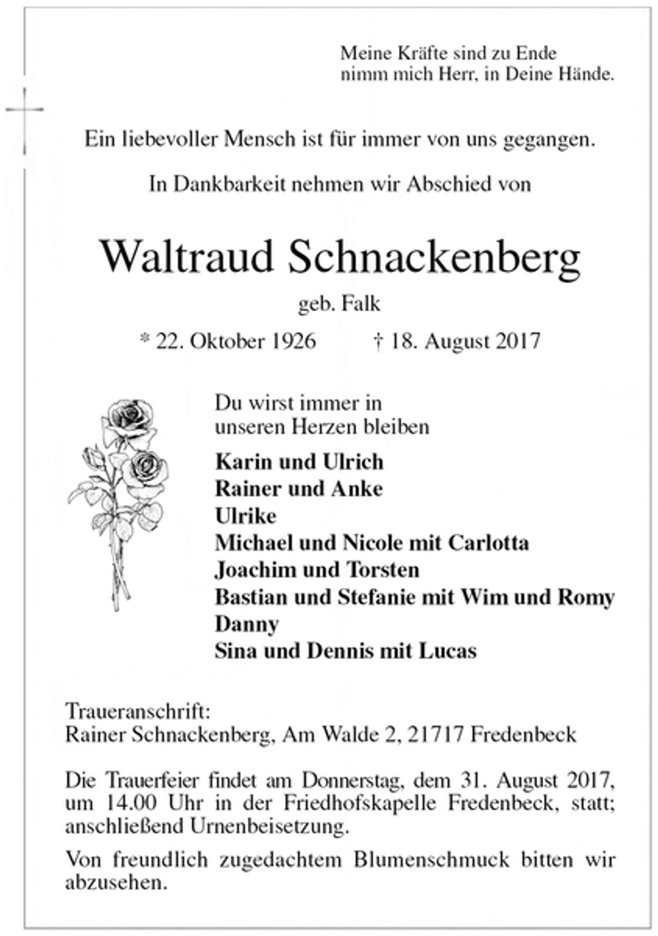 <p>Meine Kräfte sind zu Ende<br />nimm mich Herr, in Deine Hände.<br />Ein liebevoller Mensch ist für immer von uns gegangen.</p><p>In Dankbarkeit nehmen wir Abschied von<br />Waltraud Schnackenberg<br />geb. Falk<br />* 22. Oktober 1926 † 18. August 2017<br />Du wirst immer in<br />unseren Herzen bleiben<br />Karin und Ulrich<br />Rainer und Anke<br />Ulrike<br />Michael und Nicole mit Carlotta<br />Joachim und Torsten<br />Bastian und Stefanie mit Wim und Romy<br />Danny<br />Sina und Dennis mit Lucas<br />Traueranschrift:<br />Rainer Schnackenberg, Am Walde 2, 21717 Fredenbeck</p><p>Die Trauerfeier findet am Donnerstag, dem 31. August 2017,<br />um 14.00 Uhr in der Friedhofskapelle Fredenbeck, statt;<br />anschließend Urnenbeisetzung.<br />Von freundlich zugedachtem Blumenschmuck bitten wir<br />abzusehen.</p>