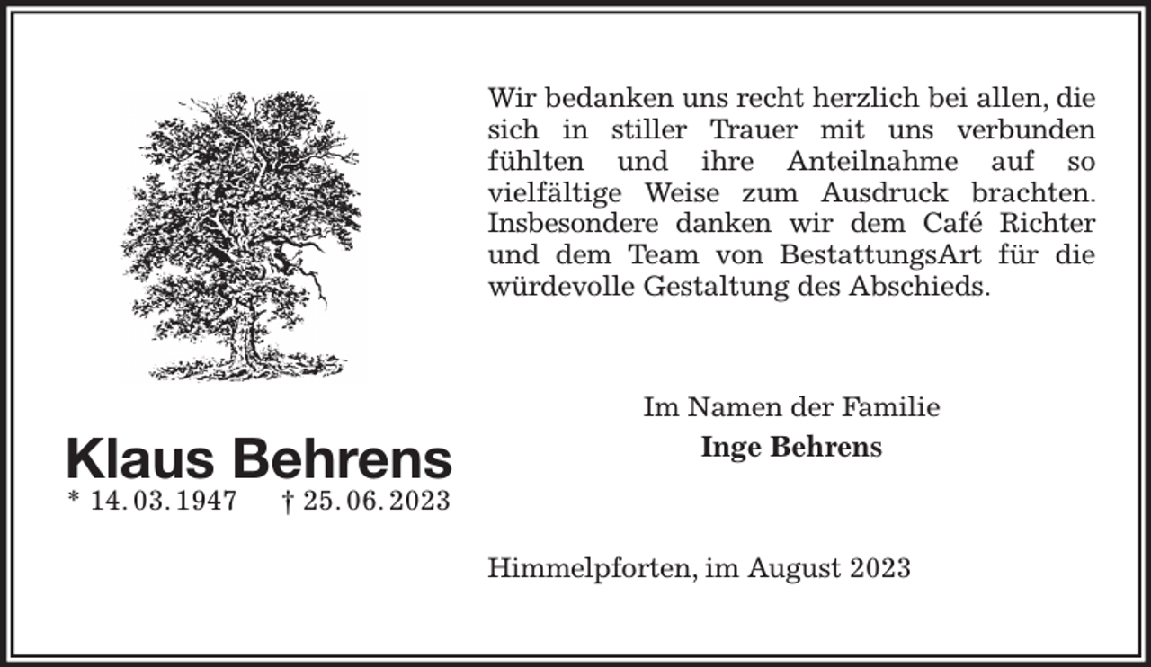 <p>Wir bedanken uns recht herzlich bei allen, die sich in stiller Trauer mit uns verbunden<br />fühlten und ihre Anteilnahme auf so<br />vielfältige Weise zum Ausdruck brachten. Insbesondere danken wir dem Café Richter<br />und dem Team von BestattungsArt für die würdevolle Gestaltung des Abschieds.<br />Im Namen der Familie<br />Inge Behrens<br />Himmelpforten, im August 2023<br />Klaus Behrens<br />* 14. 03. 1947 † 25. 06. 2023</p>