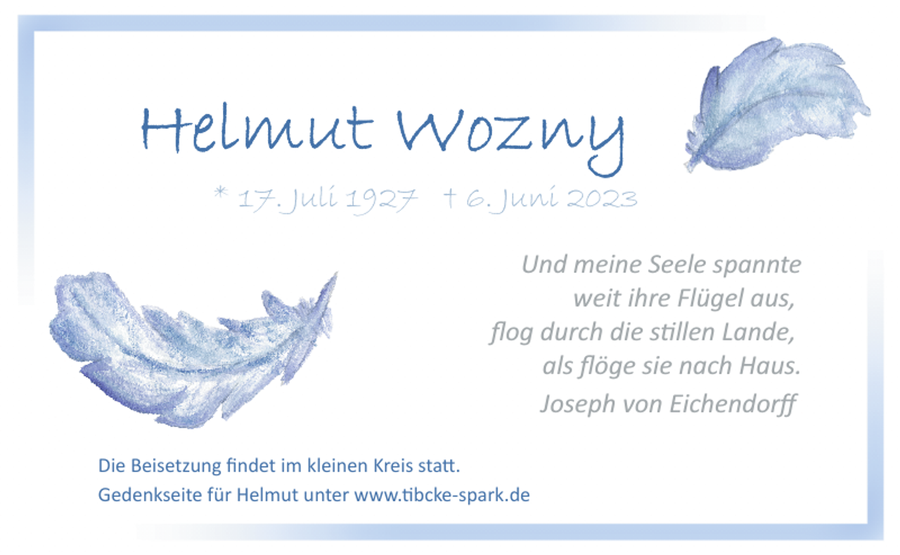 <p>Helmut Wozny<br />*17.Juli 1927 +06.Juni 2023<br />Und meine Seele spannte<br />weit ihre Flügel aus,<br />flog durch die stillen Lande,<br />als flöge sie nach Haus.<br />Joseph von Eichendorff<br />Die Beisetzung findet im kleinen Kreis statt.<br />Gedenkseite für Helmut unter www.tibcke­spark.de</p>