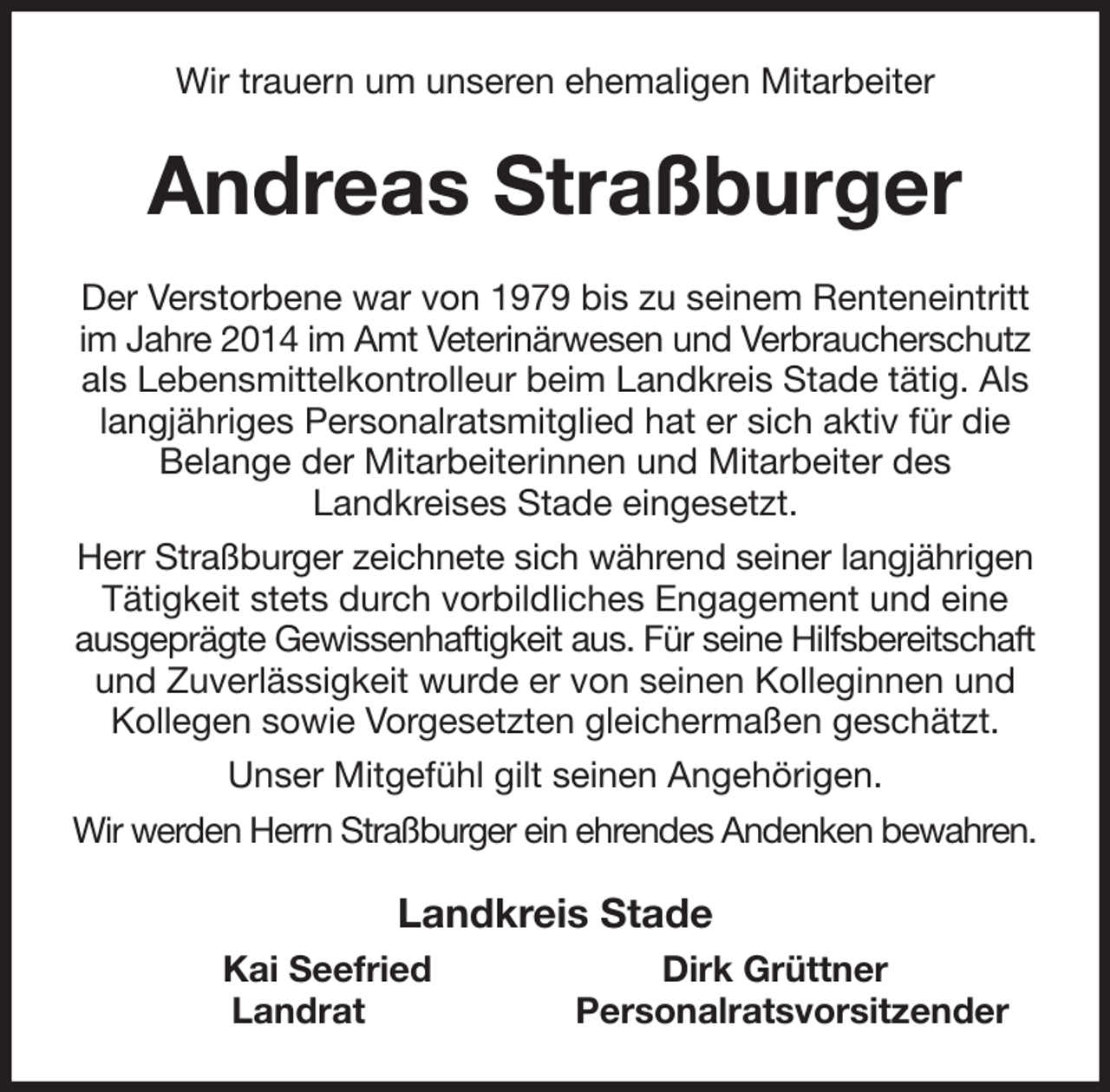<p>Wir trauern um unseren ehemaligen Mitarbeiter<br />Andreas Straßburger<br />Der Verstorbene war von 1979 bis zu seinem Renteneintritt im Jahre 2014 im Amt Veterinärwesen und Verbraucherschutz als Lebensmittelkontrolleur beim Landkreis Stade tätig. Als langjähriges Personalratsmitglied hat er sich aktiv für die Belange der Mitarbeiterinnen und Mitarbeiter des<br />Landkreises Stade eingesetzt.<br />Herr Straßburger zeichnete sich während seiner langjährigen Tätigkeit stets durch vorbildliches Engagement und eine ausgeprägte Gewissenhaftigkeit aus. Für seine Hilfsbereitschaft und Zuverlässigkeit wurde er von seinen Kolleginnen und Kollegen sowie Vorgesetzten gleichermaßen geschätzt.<br />Unser Mitgefühl gilt seinen Angehörigen.<br />Wir werden Herrn Straßburger ein ehrendes Andenken bewahren.<br />Landkreis Stade<br />Kai Seefried Dirk Grüttner<br />Landrat Personalratsvorsitzender</p>