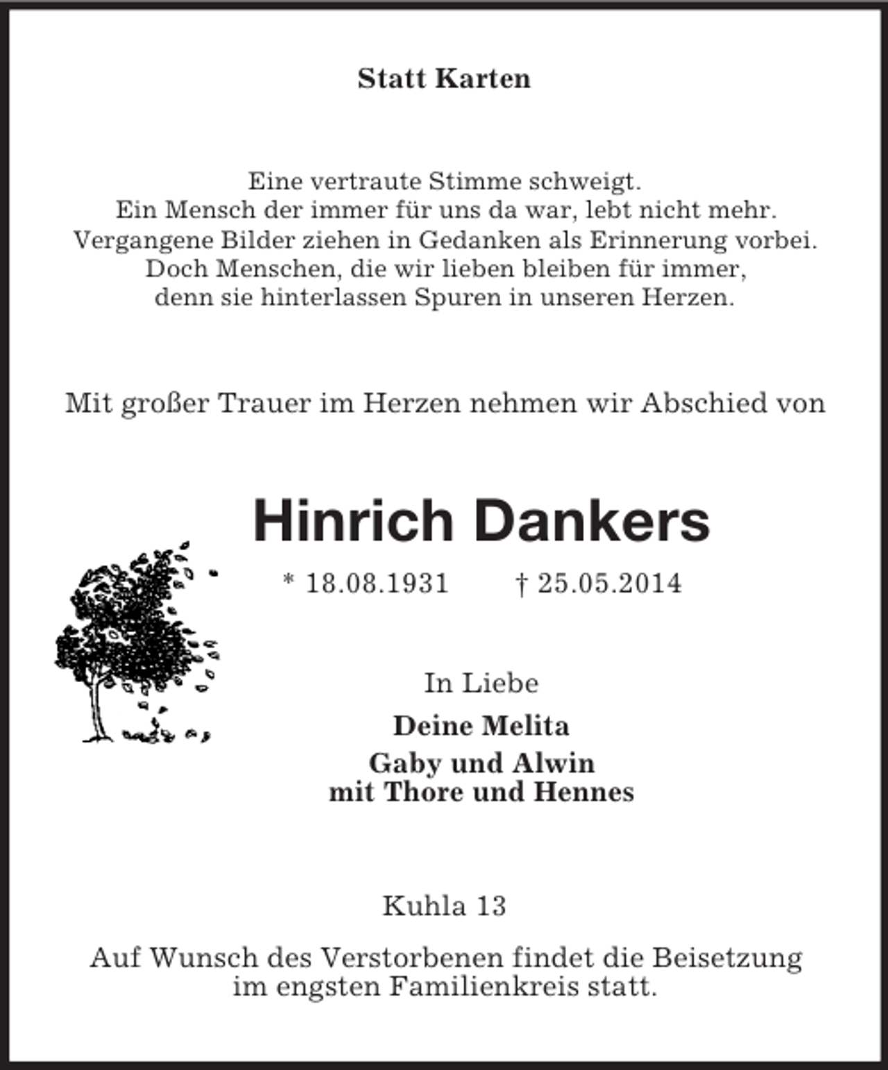 <p>Statt Karten<br />Eine vertraute Stimme schweigt.<br />Ein Mensch der immer für uns da war, lebt nicht mehr.<br />Vergangene Bilder ziehen in Gedanken als Erinnerung vorbei.<br />Doch Menschen, die wir lieben bleiben für immer,<br />denn sie hinterlassen Spuren in unseren Herzen.<br />Mit großer Trauer im Herzen nehmen wir Abschied von<br />Hinrich Dankers<br />* 18.08.1931 † 25.05.2014<br />In Liebe<br />Deine Melita<br />Gaby und Alwin<br />mit Thore und Hennes<br />Kuhla 13<br />Auf Wunsch des Verstorbenen findet die Beisetzung<br />im engsten Familienkreis statt.</p>