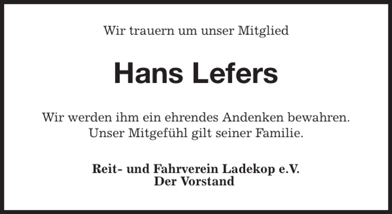 <p>Wir trauern um unser Mitglied<br />Hans Lefers<br />Wir werden ihm ein ehrendes Andenken bewahren.<br />Unser Mitgefühl gilt seiner Familie.<br />Reit- und Fahrverein Ladekop e.V.<br />Der Vorstand</p>