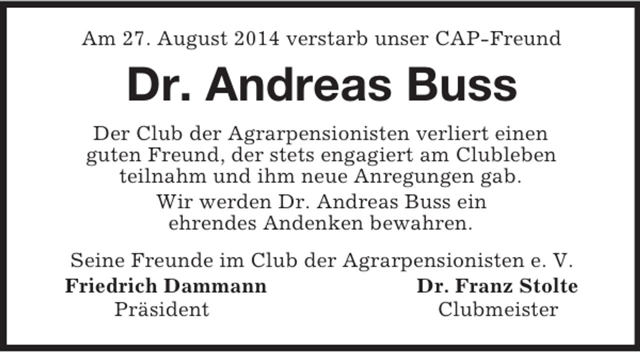 <p>Am 27. August 2014 verstarb unser CAP-Freund<br />Dr. Andreas Buss<br />Der Club der Agrarpensionisten verliert einen<br />guten Freund, der stets engagiert am Clubleben<br />teilnahm und ihm neue Anregungen gab.<br />Wir werden Dr. Andreas Buss ein<br />ehrendes Andenken bewahren.<br />Seine Freunde im Club der Agrarpensionisten e. V.<br />Friedrich Dammann Dr. Franz Stolte<br />Präsident Clubmeister</p>