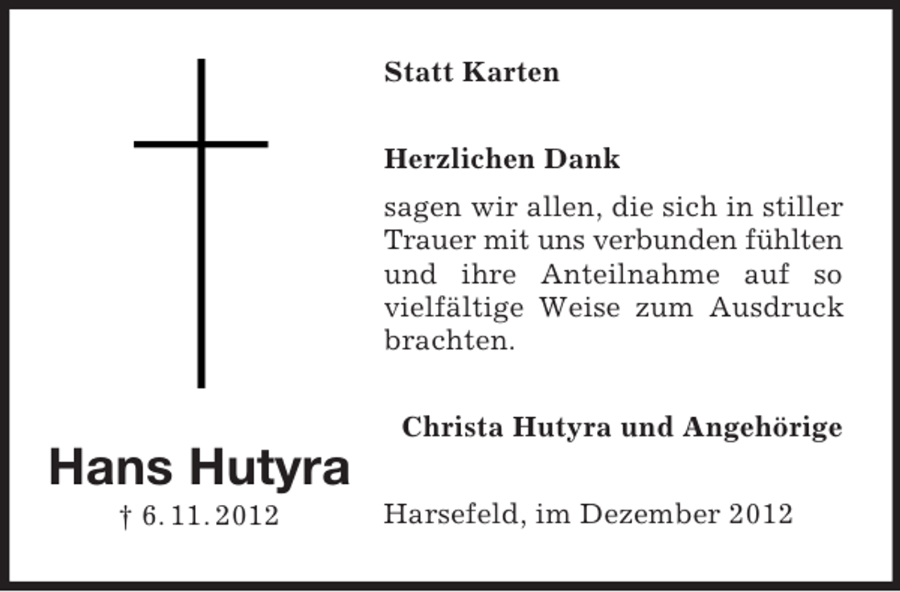<p>Statt Karten<br />Herzlichen Dank<br />sagen wir allen, die sich in stiller<br />Trauer mit uns verbunden fühlten<br />und ihre Anteilnahme auf so<br />vielfältige Weise zum Ausdruck<br />brachten.<br />Christa Hutyra und Angehörige</p><p>Hans Hutyra<br />† 6. 11. 2012</p><p>Harsefeld, im Dezember 2012</p>