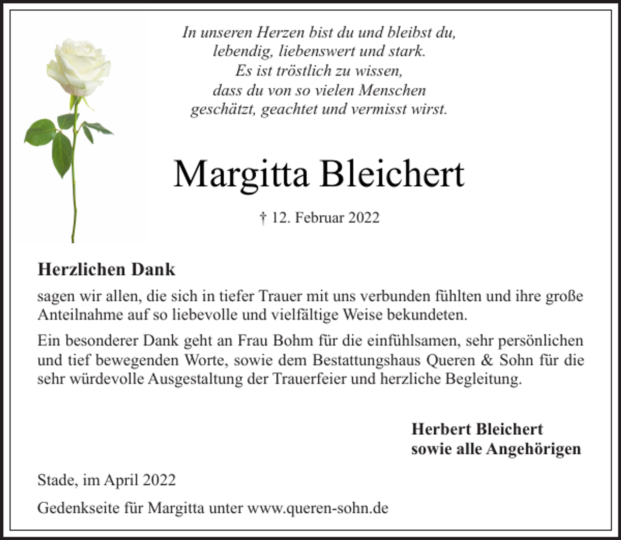 <p>In unseren Herzen bist du und bleibst du,<br />lebendig, liebenswert und stark.<br />Es ist tröstlich zu wissen,<br />dass du von so vielen Menschen<br />geschätzt, geachtet und vermisst wirst<br />Margitta Bleichert<br />+ 12. Februar 2022<br />Herzlichen Dank<br />sagen wir allen, die sich in tiefer Trauer mit uns verbunden fühlten und ihre große<br />Anteilnahme auf so liebevolle und vielfältige Weise bekundeten.<br />Ein besonderer Dank geht an Frau Bohm für die einfühlsamen, sehr persönlichen<br />und tief bewegenden Worte, sowie dem Bestattungshaus Queren &amp; Sohn für die<br />sehr würdevolle Ausgestaltung der Trauerfeier und herzliche Begleitung.<br />Herbert Bleichert<br />sowie alle Angehörigen<br />Stade, im April 2022<br />Gedenkseite für Margitta unter www.queren-sohn.de</p>