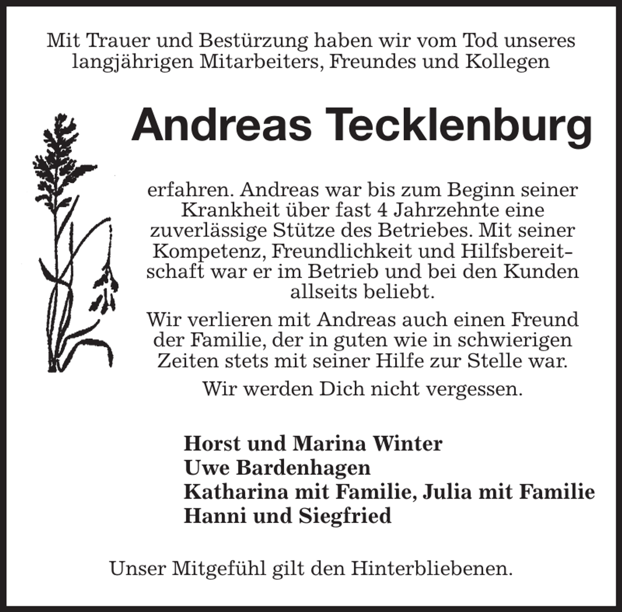 <p>Mit Trauer und Bestürzung haben wir vom Tod unseres langjährigen Mitarbeiters, Freundes und Kollegen<br />Andreas Tecklenburg<br />erfahren. Andreas war bis zum Beginn seiner Krankheit über fast 4 Jahrzehnte eine<br />zuverlässige Stütze des Betriebes. Mit seiner Kompetenz, Freundlichkeit und Hilfsbereitschaft war er im Betrieb und bei den Kunden<br />allseits beliebt.<br />Wir verlieren mit Andreas auch einen Freund der Familie, der in guten wie in schwierigen Zeiten stets mit seiner Hilfe zur Stelle war.<br />Wir werden Dich nicht vergessen.<br />Horst und Marina Winter<br />Uwe Bardenhagen<br />Katharina mit Familie, Julia mit Familie<br />Hanni und Siegfried<br />Unser Mitgefühl gilt den Hinterbliebenen.</p>