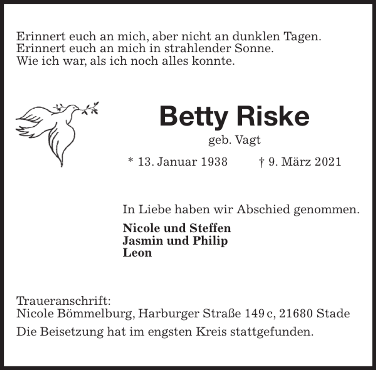 <p>Erinnert euch an mich, aber nicht an dunklen Tagen.<br />Erinnert euch an mich in strahlender Sonne.<br />Wie ich war, als ich noch alles konnte.<br />Betty Riske<br />geb. Vagt<br />* 13. Januar 1938 † 9. März 2021<br />In Liebe haben wir Abschied genommen.<br />Nicole und Steffen<br />Jasmin und Philip<br />Leon<br />Traueranschrift:<br />Nicole Bömmelburg, Harburger Straße 149 c, 21680 Stade<br />Die Beisetzung hat im engsten Kreis stattgefunden.</p>