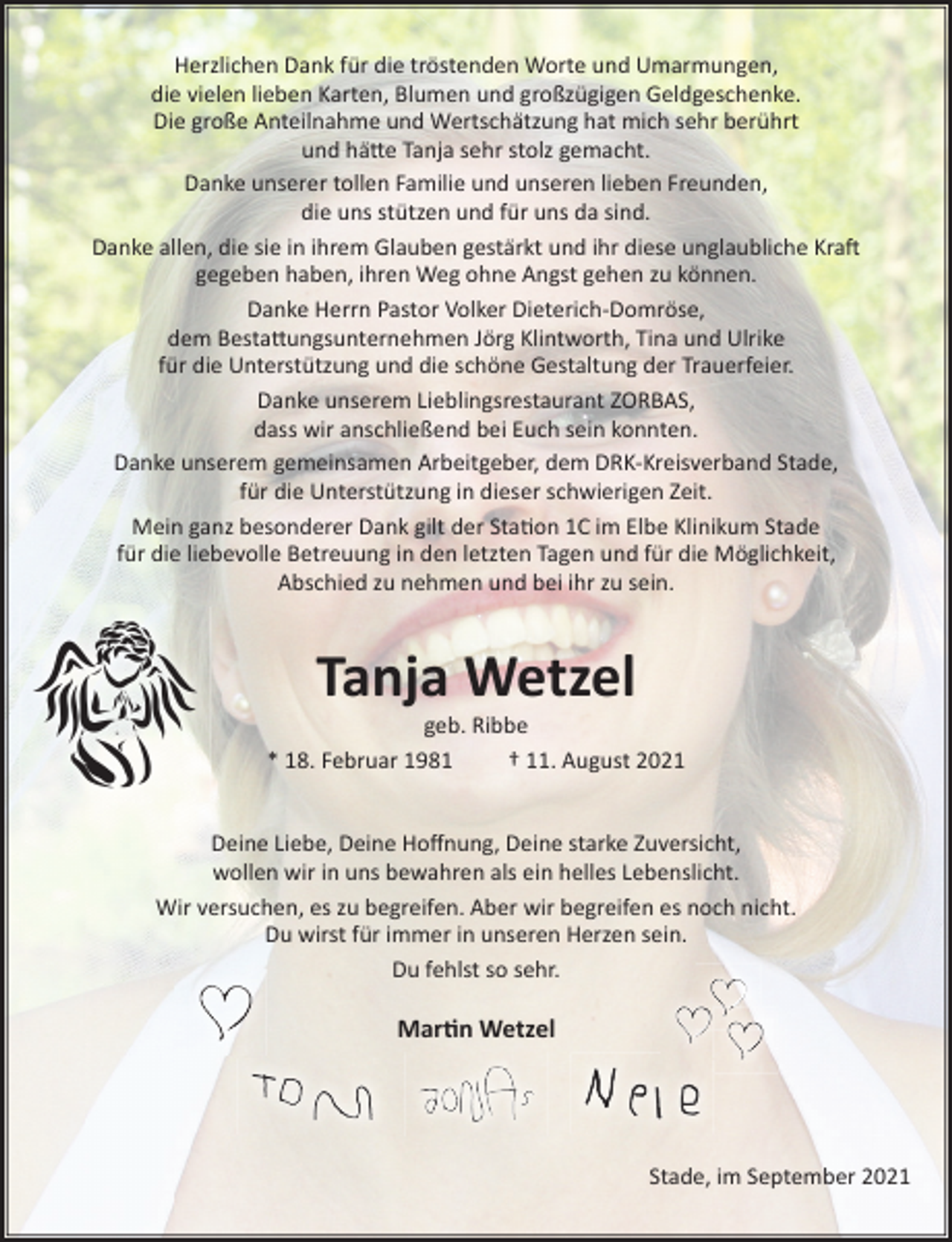 <p>Herzlichen Dank für die tröstenden Worte und Umarmungen,<br />die vielen lieben Karten, Blumen und großzügigen Geldgeschenke.<br />Die große Anteilnahme und Wertschätzung hat mich sehr berührt<br />und hätte Tanja sehr stolz gemacht.<br />Danke unserer tollen Familie und unseren lieben Freunden,<br />die uns stützen und für uns da sind.<br />Danke allen, die sie in ihrem Glauben gestärkt und ihr diese unglaubliche Kraft gegeben haben, ihren Weg ohne Angst gehen zu können.<br />Danke Herrn Pastor Volker Dieterich-Domröse,<br />dem Bestattungsunternehmen Jörg Klintworth, Tina und Ulrike für die Unterstützung und die schöne Gestaltung der Trauerfeier.<br />Danke unserem Lieblingsrestaurant ZORBAS,<br />dass wir anschließend bei Euch sein konnten.<br />Danke unserem gemeinsamen Arbeitgeber, dem DRK-Kreisverband Stade, für die Unterstützung in dieser schwierigen Zeit.<br />Mein ganz besonderer Dank gilt der Station 1C im Elbe Klinikum Stade für die liebevolle Betreuung in den letzten Tagen und für die Möglichkeit, Abschied zu nehmen und bei ihr zu sein.</p>
<p>Tanja Wetzel<br />geb. Ribbe</p>
<p>* 18. Februar 1981 11. August 2021</p>
<p>Deine Liebe, Deine Hoffnung, Deine starke Zuversicht,<br />wollen wir in uns bewahren als ein helles Lebenslicht.</p>
<p>Wir versuchen, es zu begreifen. Aber wir begreifen es noch nicht.<br />Du wirst für immer in unseren Herzen sein.</p>
<p>Du fehlst so sehr.</p>
<p>Martin Wetzel</p>
<p>Stade, im September 2021</p>