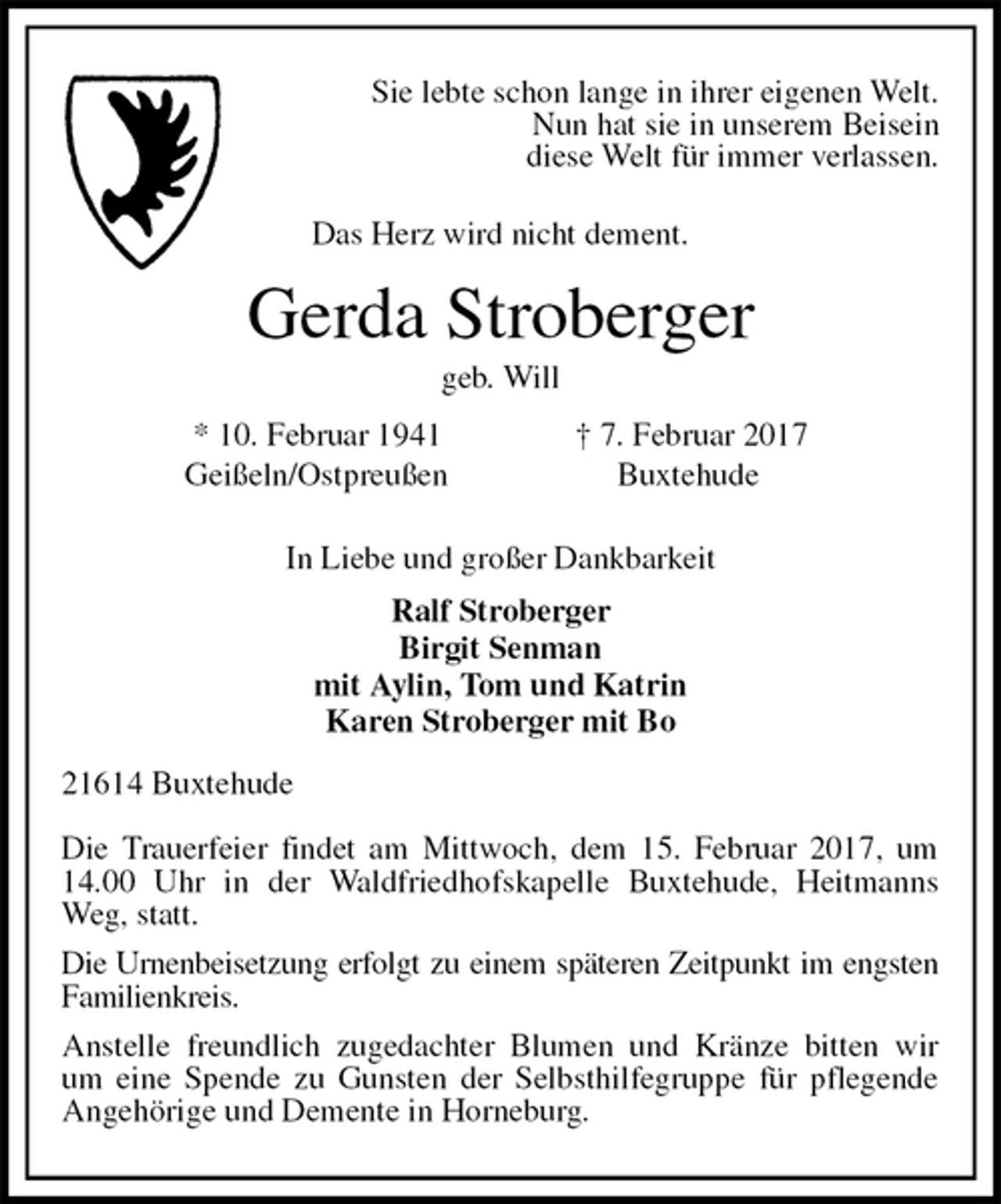 <p>Sie lebte schon lange in ihrer eigenen Welt.<br />Nun hat sie in unserem Beisein<br />diese Welt für immer verlassen.<br />Das Herz wird nicht dement.<br />Gerda Stroberger<br />geb. Will<br />* 10. Februar 1941 † 7. Februar 2017<br />Geißeln/Ostpreußen Buxtehude<br />In Liebe und großer Dankbarkeit<br />Ralf Stroberger<br />Birgit Senman<br />mit Aylin, Tom und Katrin<br />Karen Stroberger mit Bo<br />21614 Buxtehude</p><p>Die Trauerfeier findet am Mittwoch, dem 15. Februar 2017, um 14.00 Uhr in der Waldfriedhofskapelle Buxtehude, Heitmanns Weg, statt.<br />Die Urnenbeisetzung erfolgt zu einem späteren Zeitpunkt im engsten Familienkreis.<br />Anstelle freundlich zugedachter Blumen und Kränze bitten wir<br />um eine Spende zu Gunsten der Selbsthilfegruppe für pflegende Angehörige und Demente in Horneburg.</p>