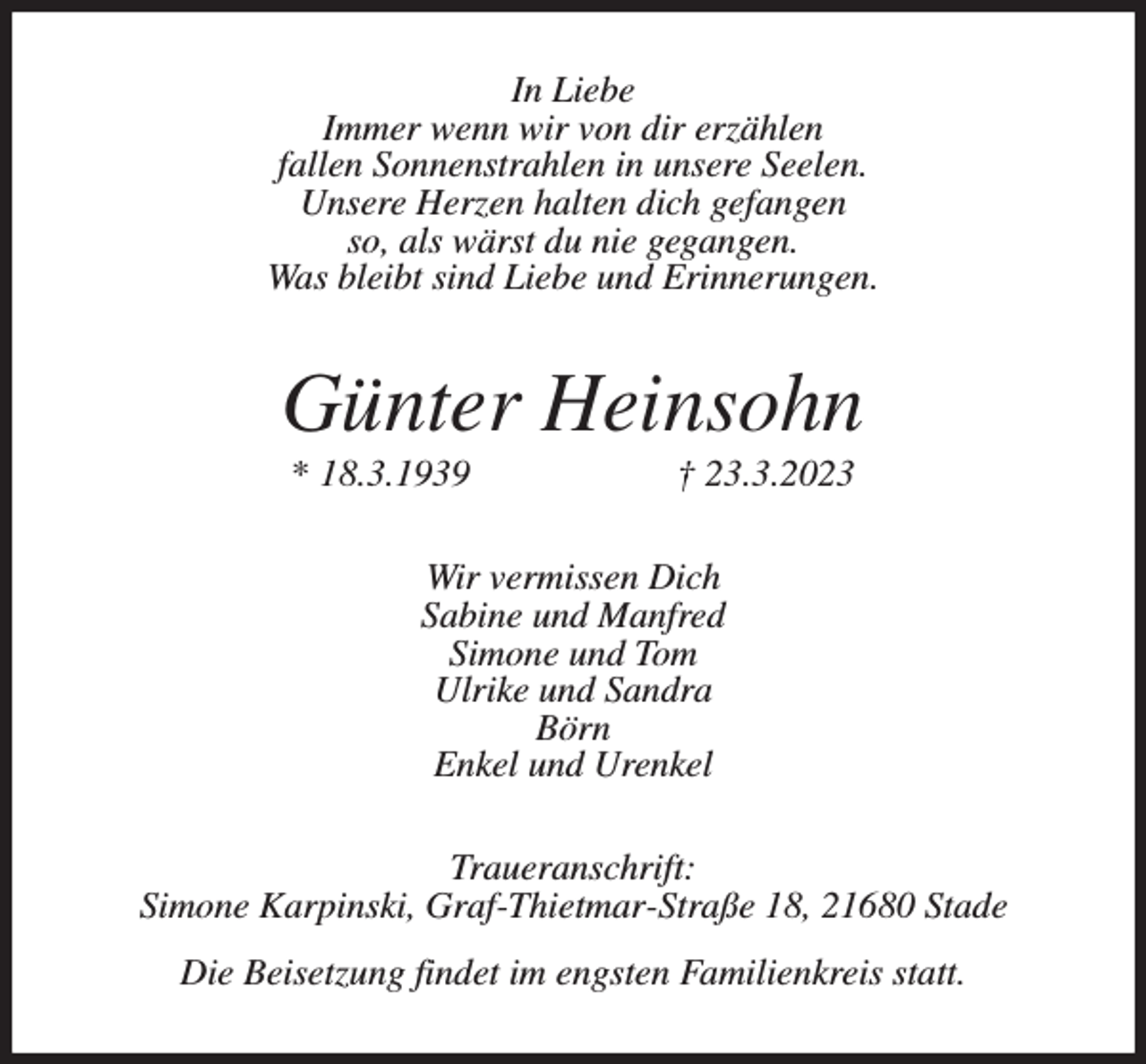 <p>In Liebe<br />Immer wenn wir von dir erzählen<br />fallen Sonnenstrahlen in unsere Seelen.<br />Unsere Herzen halten dich gefangen<br />so, als wärst du nie gegangen.<br />Was bleibt sind Liebe und Erinnerungen.<br />Günter Heinsohn<br />* 18.3.1939 † 23.3.2023<br />Wir vermissen Dich<br />Sabine und Manfred<br />Simone und Tom<br />Ulrike und Sandra<br />Börn<br />Enkel und Urenkel<br />Traueranschrift:<br />Simone Karpinski, Graf-Thietmar-Straße 18, 21680 Stade<br />Die Beisetzung findet im engsten Familienkreis statt.</p>