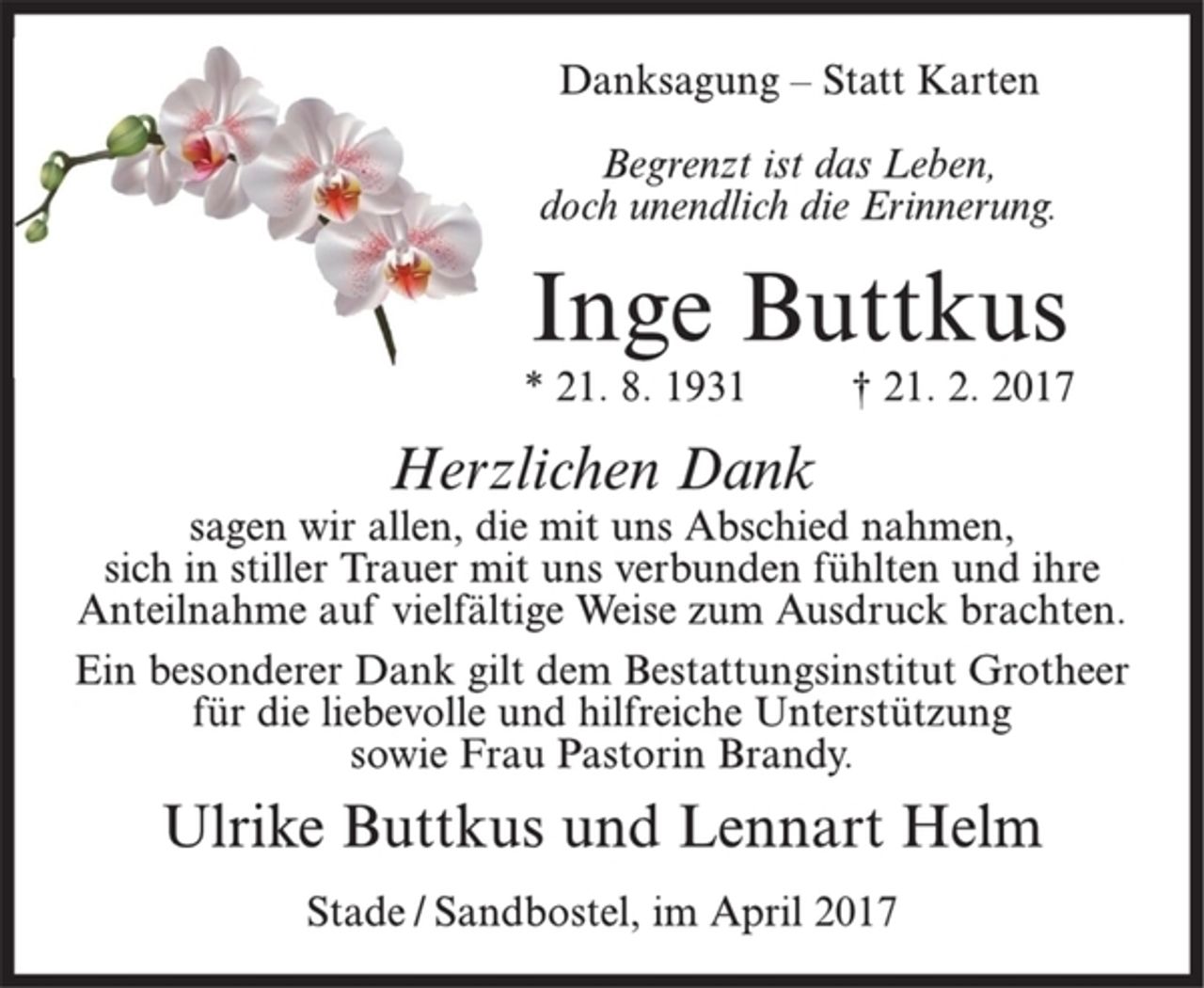 <p>Danksagung – Statt Karten<br />Begrenzt ist das Leben,<br />doch unendlich die Erinnerung.<br />Inge Buttkus<br />* 21. 8. 1931 † 21. 2. 2017<br />Herzlichen Dank<br />sagen wir allen, die mit uns Abschied nahmen,<br />sich in stiller Trauer mit uns verbunden fühlten und ihre<br />Anteilnahme auf vielfältige Weise zum Ausdruck brachten.<br />Ein besonderer Dank gilt dem Bestattungsinstitut Grotheer<br />für die liebevolle und hilfreiche Unterstützung<br />sowie Frau Pastorin Brandy.<br />Ulrike Buttkus und Lennart Helm<br />Stade / Sandbostel, im April 2017</p>