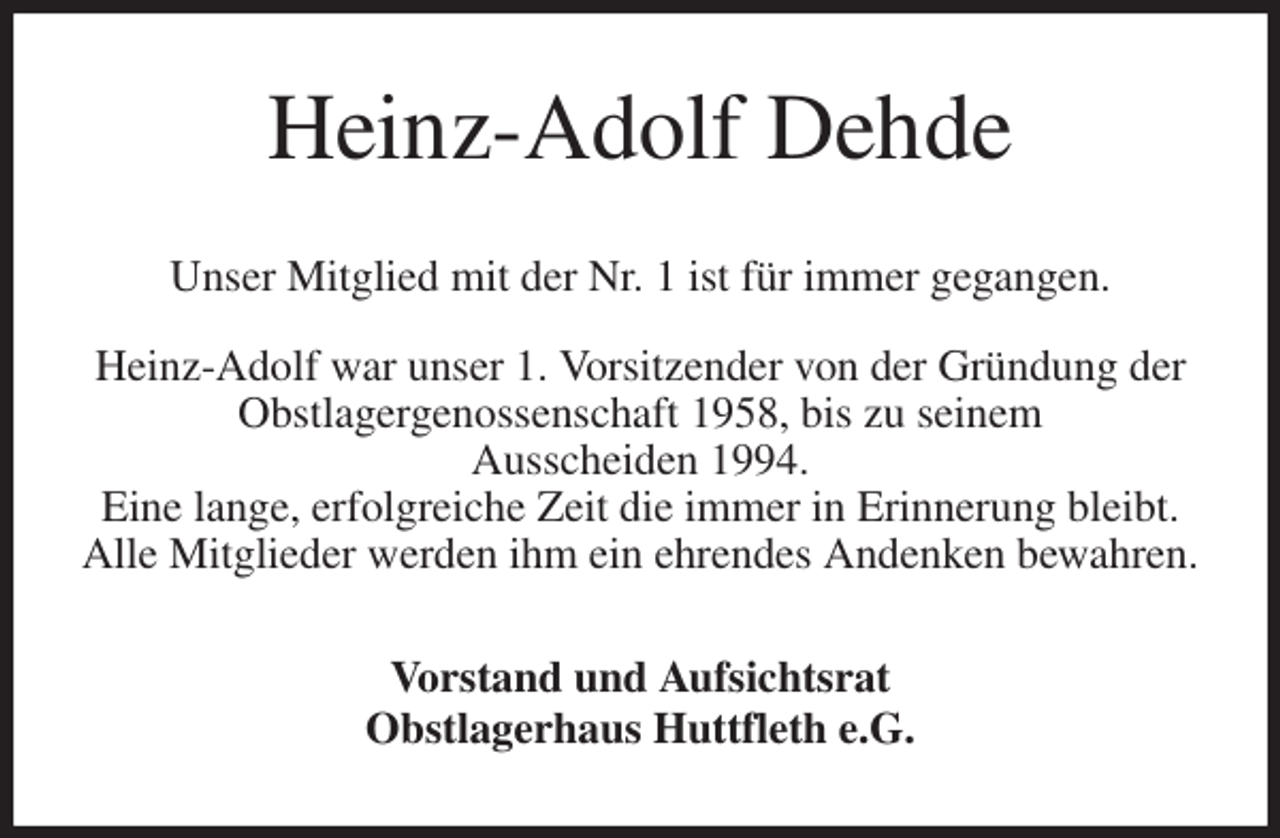 <p>Heinz-Adolf Dehde<br />Unser Mitglied mit der Nr. 1 ist für immer gegangen.</p><p>Heinz-Adolf war unser 1. Vorsitzender von der Gründung der<br />Obstlagergenossenschaft 1958, bis zu seinem<br />Ausscheiden 1994.<br />Eine lange, erfolgreiche Zeit die immer in Erinnerung bleibt.<br />Alle Mitglieder werden ihm ein ehrendes Andenken bewahren.<br />Vorstand und Aufsichtsrat<br />Obstlagerhaus Huttfleth e.G.</p>