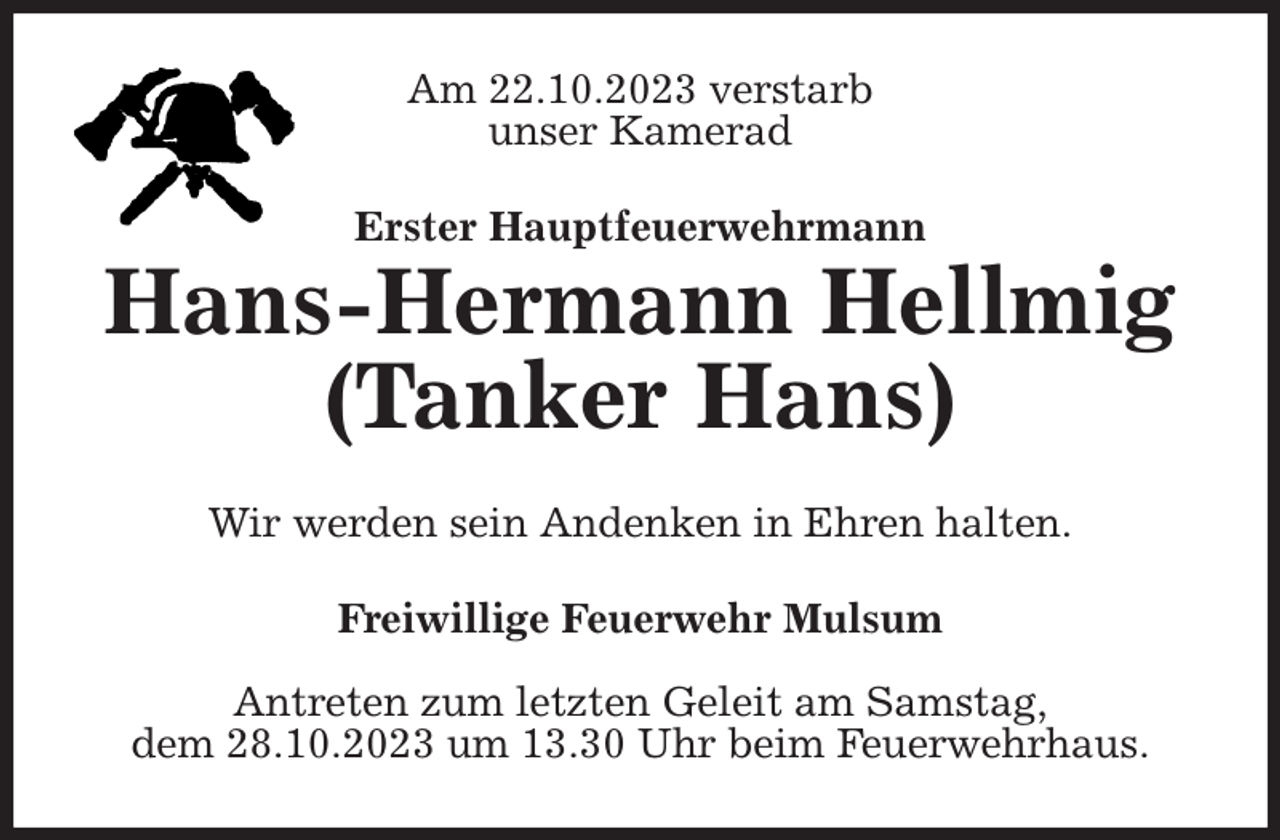 <p>Am 22.10.2023 verstarb<br />unser Kamerad<br />Erster Hauptfeuerwehrmann<br />Hans-Hermann Hellmig<br />(Tanker Hans)<br />Wir werden sein Andenken in Ehren halten.<br />Freiwillige Feuerwehr Mulsum</p><p>Antreten zum letzten Geleit am Samstag,<br />dem 28.10.2023 um 13.30 Uhr beim Feuerwehrhaus.</p>